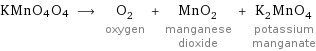 KMnO4O4 ⟶ O_2 oxygen + MnO_2 manganese dioxide + K_2MnO_4 potassium manganate