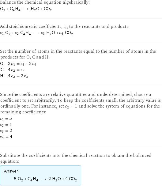 Balance the chemical equation algebraically: O_2 + C_4H_4 ⟶ H_2O + CO_2 Add stoichiometric coefficients, c_i, to the reactants and products: c_1 O_2 + c_2 C_4H_4 ⟶ c_3 H_2O + c_4 CO_2 Set the number of atoms in the reactants equal to the number of atoms in the products for O, C and H: O: | 2 c_1 = c_3 + 2 c_4 C: | 4 c_2 = c_4 H: | 4 c_2 = 2 c_3 Since the coefficients are relative quantities and underdetermined, choose a coefficient to set arbitrarily. To keep the coefficients small, the arbitrary value is ordinarily one. For instance, set c_2 = 1 and solve the system of equations for the remaining coefficients: c_1 = 5 c_2 = 1 c_3 = 2 c_4 = 4 Substitute the coefficients into the chemical reaction to obtain the balanced equation: Answer: |   | 5 O_2 + C_4H_4 ⟶ 2 H_2O + 4 CO_2