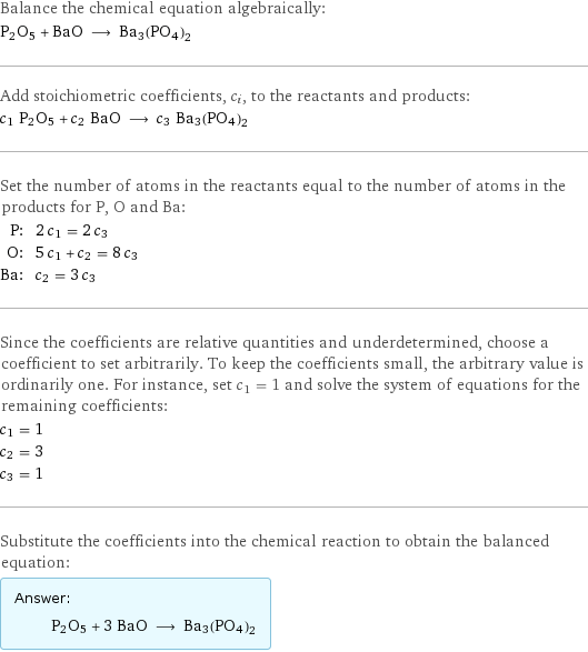 Balance the chemical equation algebraically: P2O5 + BaO ⟶ Ba3(PO4)2 Add stoichiometric coefficients, c_i, to the reactants and products: c_1 P2O5 + c_2 BaO ⟶ c_3 Ba3(PO4)2 Set the number of atoms in the reactants equal to the number of atoms in the products for P, O and Ba: P: | 2 c_1 = 2 c_3 O: | 5 c_1 + c_2 = 8 c_3 Ba: | c_2 = 3 c_3 Since the coefficients are relative quantities and underdetermined, choose a coefficient to set arbitrarily. To keep the coefficients small, the arbitrary value is ordinarily one. For instance, set c_1 = 1 and solve the system of equations for the remaining coefficients: c_1 = 1 c_2 = 3 c_3 = 1 Substitute the coefficients into the chemical reaction to obtain the balanced equation: Answer: |   | P2O5 + 3 BaO ⟶ Ba3(PO4)2