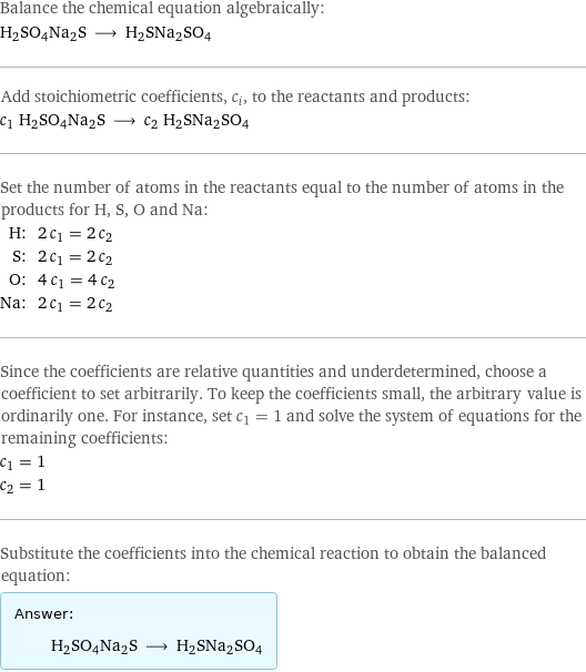 Balance the chemical equation algebraically: H2SO4Na2S ⟶ H2SNa2SO4 Add stoichiometric coefficients, c_i, to the reactants and products: c_1 H2SO4Na2S ⟶ c_2 H2SNa2SO4 Set the number of atoms in the reactants equal to the number of atoms in the products for H, S, O and Na: H: | 2 c_1 = 2 c_2 S: | 2 c_1 = 2 c_2 O: | 4 c_1 = 4 c_2 Na: | 2 c_1 = 2 c_2 Since the coefficients are relative quantities and underdetermined, choose a coefficient to set arbitrarily. To keep the coefficients small, the arbitrary value is ordinarily one. For instance, set c_1 = 1 and solve the system of equations for the remaining coefficients: c_1 = 1 c_2 = 1 Substitute the coefficients into the chemical reaction to obtain the balanced equation: Answer: |   | H2SO4Na2S ⟶ H2SNa2SO4