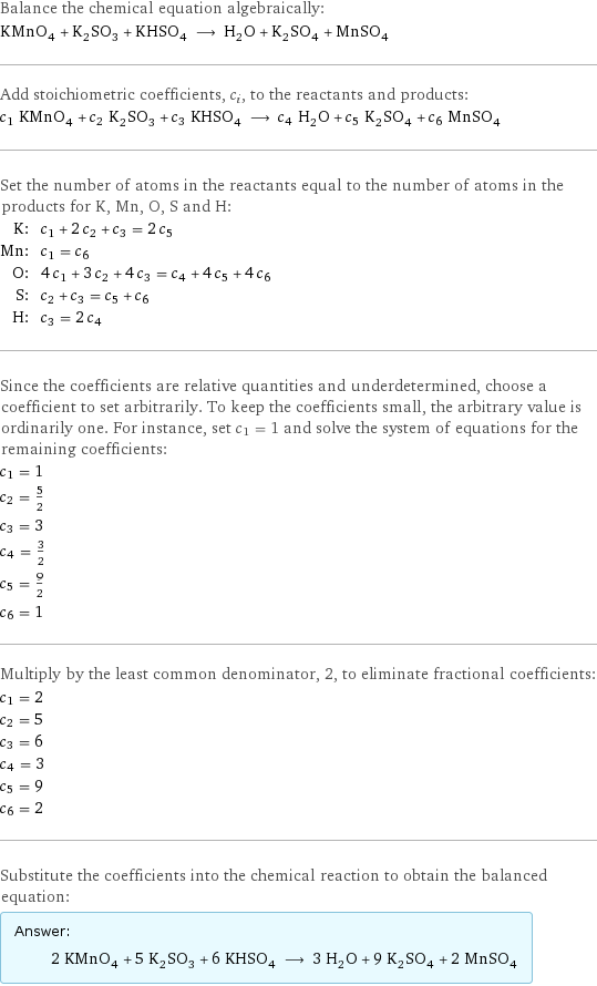 Balance the chemical equation algebraically: KMnO_4 + K_2SO_3 + KHSO_4 ⟶ H_2O + K_2SO_4 + MnSO_4 Add stoichiometric coefficients, c_i, to the reactants and products: c_1 KMnO_4 + c_2 K_2SO_3 + c_3 KHSO_4 ⟶ c_4 H_2O + c_5 K_2SO_4 + c_6 MnSO_4 Set the number of atoms in the reactants equal to the number of atoms in the products for K, Mn, O, S and H: K: | c_1 + 2 c_2 + c_3 = 2 c_5 Mn: | c_1 = c_6 O: | 4 c_1 + 3 c_2 + 4 c_3 = c_4 + 4 c_5 + 4 c_6 S: | c_2 + c_3 = c_5 + c_6 H: | c_3 = 2 c_4 Since the coefficients are relative quantities and underdetermined, choose a coefficient to set arbitrarily. To keep the coefficients small, the arbitrary value is ordinarily one. For instance, set c_1 = 1 and solve the system of equations for the remaining coefficients: c_1 = 1 c_2 = 5/2 c_3 = 3 c_4 = 3/2 c_5 = 9/2 c_6 = 1 Multiply by the least common denominator, 2, to eliminate fractional coefficients: c_1 = 2 c_2 = 5 c_3 = 6 c_4 = 3 c_5 = 9 c_6 = 2 Substitute the coefficients into the chemical reaction to obtain the balanced equation: Answer: |   | 2 KMnO_4 + 5 K_2SO_3 + 6 KHSO_4 ⟶ 3 H_2O + 9 K_2SO_4 + 2 MnSO_4