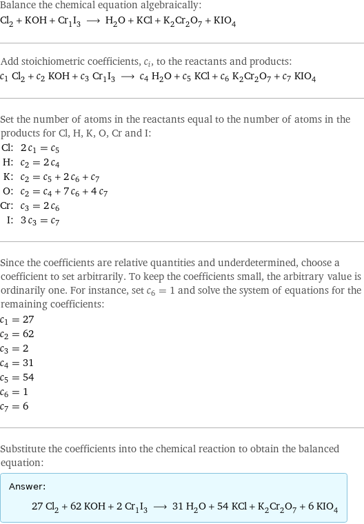 Balance the chemical equation algebraically: Cl_2 + KOH + Cr_1I_3 ⟶ H_2O + KCl + K_2Cr_2O_7 + KIO_4 Add stoichiometric coefficients, c_i, to the reactants and products: c_1 Cl_2 + c_2 KOH + c_3 Cr_1I_3 ⟶ c_4 H_2O + c_5 KCl + c_6 K_2Cr_2O_7 + c_7 KIO_4 Set the number of atoms in the reactants equal to the number of atoms in the products for Cl, H, K, O, Cr and I: Cl: | 2 c_1 = c_5 H: | c_2 = 2 c_4 K: | c_2 = c_5 + 2 c_6 + c_7 O: | c_2 = c_4 + 7 c_6 + 4 c_7 Cr: | c_3 = 2 c_6 I: | 3 c_3 = c_7 Since the coefficients are relative quantities and underdetermined, choose a coefficient to set arbitrarily. To keep the coefficients small, the arbitrary value is ordinarily one. For instance, set c_6 = 1 and solve the system of equations for the remaining coefficients: c_1 = 27 c_2 = 62 c_3 = 2 c_4 = 31 c_5 = 54 c_6 = 1 c_7 = 6 Substitute the coefficients into the chemical reaction to obtain the balanced equation: Answer: |   | 27 Cl_2 + 62 KOH + 2 Cr_1I_3 ⟶ 31 H_2O + 54 KCl + K_2Cr_2O_7 + 6 KIO_4