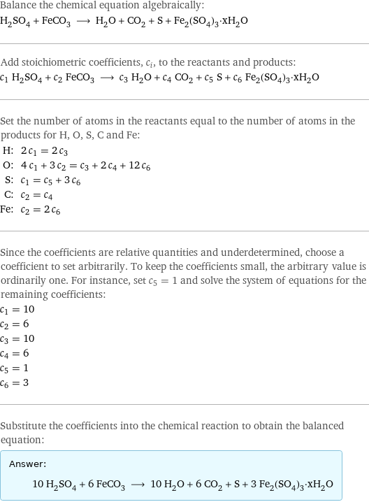 Balance the chemical equation algebraically: H_2SO_4 + FeCO_3 ⟶ H_2O + CO_2 + S + Fe_2(SO_4)_3·xH_2O Add stoichiometric coefficients, c_i, to the reactants and products: c_1 H_2SO_4 + c_2 FeCO_3 ⟶ c_3 H_2O + c_4 CO_2 + c_5 S + c_6 Fe_2(SO_4)_3·xH_2O Set the number of atoms in the reactants equal to the number of atoms in the products for H, O, S, C and Fe: H: | 2 c_1 = 2 c_3 O: | 4 c_1 + 3 c_2 = c_3 + 2 c_4 + 12 c_6 S: | c_1 = c_5 + 3 c_6 C: | c_2 = c_4 Fe: | c_2 = 2 c_6 Since the coefficients are relative quantities and underdetermined, choose a coefficient to set arbitrarily. To keep the coefficients small, the arbitrary value is ordinarily one. For instance, set c_5 = 1 and solve the system of equations for the remaining coefficients: c_1 = 10 c_2 = 6 c_3 = 10 c_4 = 6 c_5 = 1 c_6 = 3 Substitute the coefficients into the chemical reaction to obtain the balanced equation: Answer: |   | 10 H_2SO_4 + 6 FeCO_3 ⟶ 10 H_2O + 6 CO_2 + S + 3 Fe_2(SO_4)_3·xH_2O