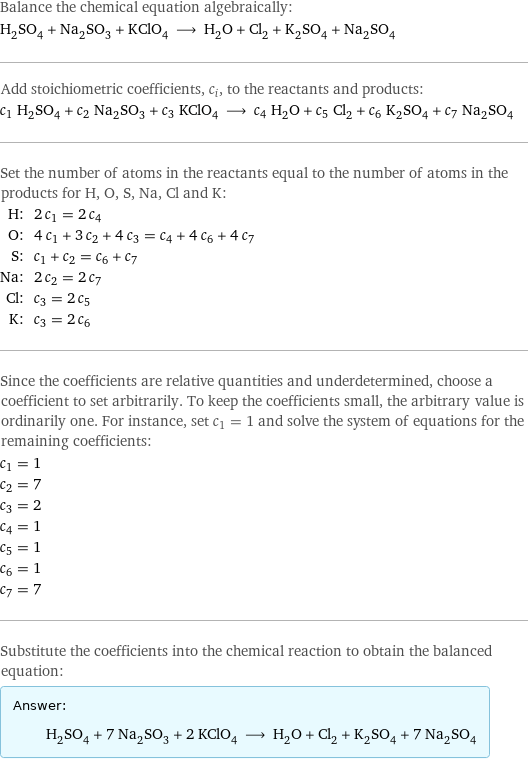 Balance the chemical equation algebraically: H_2SO_4 + Na_2SO_3 + KClO_4 ⟶ H_2O + Cl_2 + K_2SO_4 + Na_2SO_4 Add stoichiometric coefficients, c_i, to the reactants and products: c_1 H_2SO_4 + c_2 Na_2SO_3 + c_3 KClO_4 ⟶ c_4 H_2O + c_5 Cl_2 + c_6 K_2SO_4 + c_7 Na_2SO_4 Set the number of atoms in the reactants equal to the number of atoms in the products for H, O, S, Na, Cl and K: H: | 2 c_1 = 2 c_4 O: | 4 c_1 + 3 c_2 + 4 c_3 = c_4 + 4 c_6 + 4 c_7 S: | c_1 + c_2 = c_6 + c_7 Na: | 2 c_2 = 2 c_7 Cl: | c_3 = 2 c_5 K: | c_3 = 2 c_6 Since the coefficients are relative quantities and underdetermined, choose a coefficient to set arbitrarily. To keep the coefficients small, the arbitrary value is ordinarily one. For instance, set c_1 = 1 and solve the system of equations for the remaining coefficients: c_1 = 1 c_2 = 7 c_3 = 2 c_4 = 1 c_5 = 1 c_6 = 1 c_7 = 7 Substitute the coefficients into the chemical reaction to obtain the balanced equation: Answer: |   | H_2SO_4 + 7 Na_2SO_3 + 2 KClO_4 ⟶ H_2O + Cl_2 + K_2SO_4 + 7 Na_2SO_4