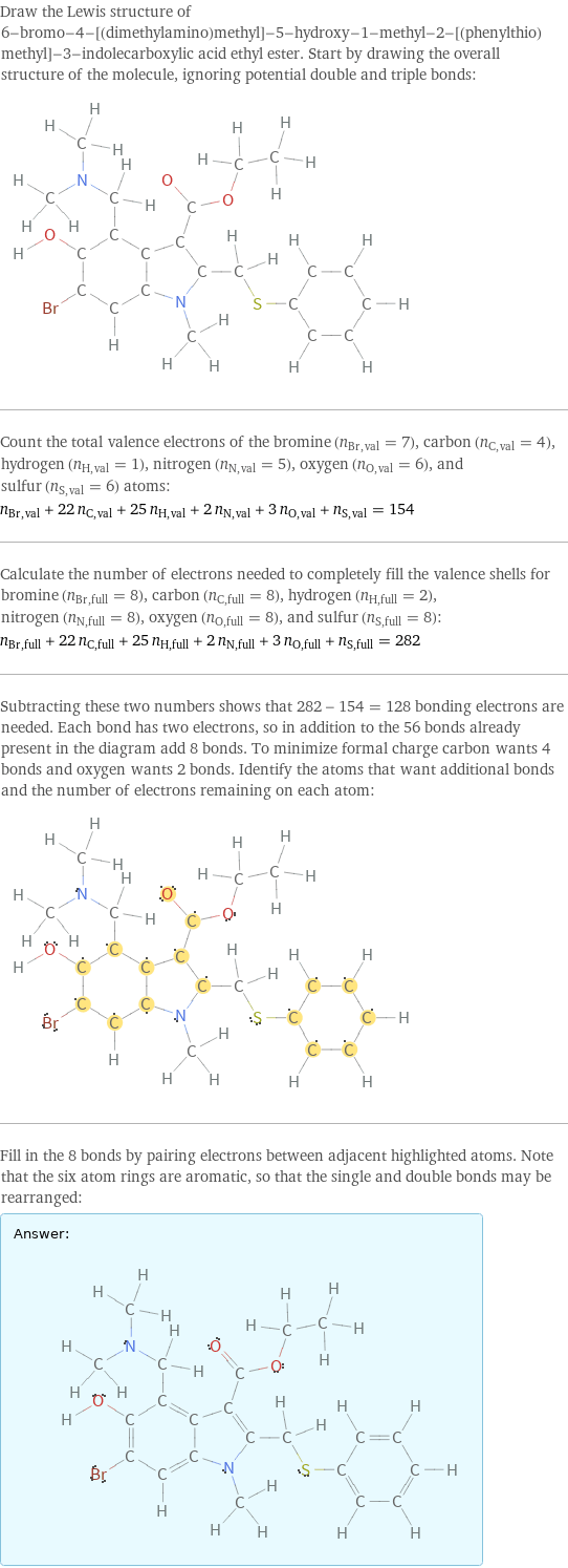 Draw the Lewis structure of 6-bromo-4-[(dimethylamino)methyl]-5-hydroxy-1-methyl-2-[(phenylthio)methyl]-3-indolecarboxylic acid ethyl ester. Start by drawing the overall structure of the molecule, ignoring potential double and triple bonds:  Count the total valence electrons of the bromine (n_Br, val = 7), carbon (n_C, val = 4), hydrogen (n_H, val = 1), nitrogen (n_N, val = 5), oxygen (n_O, val = 6), and sulfur (n_S, val = 6) atoms: n_Br, val + 22 n_C, val + 25 n_H, val + 2 n_N, val + 3 n_O, val + n_S, val = 154 Calculate the number of electrons needed to completely fill the valence shells for bromine (n_Br, full = 8), carbon (n_C, full = 8), hydrogen (n_H, full = 2), nitrogen (n_N, full = 8), oxygen (n_O, full = 8), and sulfur (n_S, full = 8): n_Br, full + 22 n_C, full + 25 n_H, full + 2 n_N, full + 3 n_O, full + n_S, full = 282 Subtracting these two numbers shows that 282 - 154 = 128 bonding electrons are needed. Each bond has two electrons, so in addition to the 56 bonds already present in the diagram add 8 bonds. To minimize formal charge carbon wants 4 bonds and oxygen wants 2 bonds. Identify the atoms that want additional bonds and the number of electrons remaining on each atom:  Fill in the 8 bonds by pairing electrons between adjacent highlighted atoms. Note that the six atom rings are aromatic, so that the single and double bonds may be rearranged: Answer: |   | 