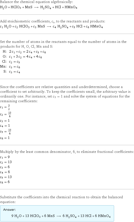 Balance the chemical equation algebraically: H_2O + HClO3 + MnS ⟶ H_2SO_4 + HCl + HMnO4 Add stoichiometric coefficients, c_i, to the reactants and products: c_1 H_2O + c_2 HClO3 + c_3 MnS ⟶ c_4 H_2SO_4 + c_5 HCl + c_6 HMnO4 Set the number of atoms in the reactants equal to the number of atoms in the products for H, O, Cl, Mn and S: H: | 2 c_1 + c_2 = 2 c_4 + c_5 + c_6 O: | c_1 + 3 c_2 = 4 c_4 + 4 c_6 Cl: | c_2 = c_5 Mn: | c_3 = c_6 S: | c_3 = c_4 Since the coefficients are relative quantities and underdetermined, choose a coefficient to set arbitrarily. To keep the coefficients small, the arbitrary value is ordinarily one. For instance, set c_3 = 1 and solve the system of equations for the remaining coefficients: c_1 = 3/2 c_2 = 13/6 c_3 = 1 c_4 = 1 c_5 = 13/6 c_6 = 1 Multiply by the least common denominator, 6, to eliminate fractional coefficients: c_1 = 9 c_2 = 13 c_3 = 6 c_4 = 6 c_5 = 13 c_6 = 6 Substitute the coefficients into the chemical reaction to obtain the balanced equation: Answer: |   | 9 H_2O + 13 HClO3 + 6 MnS ⟶ 6 H_2SO_4 + 13 HCl + 6 HMnO4