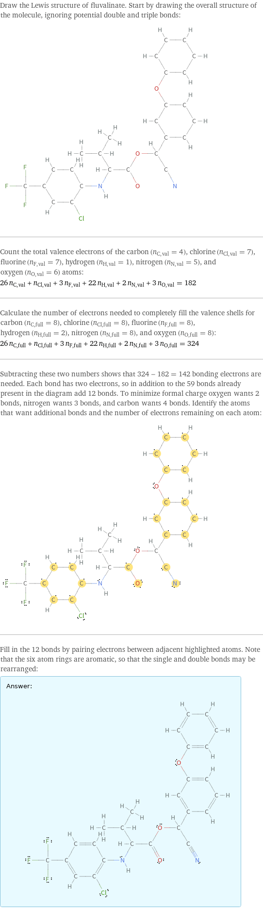 Draw the Lewis structure of fluvalinate. Start by drawing the overall structure of the molecule, ignoring potential double and triple bonds:  Count the total valence electrons of the carbon (n_C, val = 4), chlorine (n_Cl, val = 7), fluorine (n_F, val = 7), hydrogen (n_H, val = 1), nitrogen (n_N, val = 5), and oxygen (n_O, val = 6) atoms: 26 n_C, val + n_Cl, val + 3 n_F, val + 22 n_H, val + 2 n_N, val + 3 n_O, val = 182 Calculate the number of electrons needed to completely fill the valence shells for carbon (n_C, full = 8), chlorine (n_Cl, full = 8), fluorine (n_F, full = 8), hydrogen (n_H, full = 2), nitrogen (n_N, full = 8), and oxygen (n_O, full = 8): 26 n_C, full + n_Cl, full + 3 n_F, full + 22 n_H, full + 2 n_N, full + 3 n_O, full = 324 Subtracting these two numbers shows that 324 - 182 = 142 bonding electrons are needed. Each bond has two electrons, so in addition to the 59 bonds already present in the diagram add 12 bonds. To minimize formal charge oxygen wants 2 bonds, nitrogen wants 3 bonds, and carbon wants 4 bonds. Identify the atoms that want additional bonds and the number of electrons remaining on each atom:  Fill in the 12 bonds by pairing electrons between adjacent highlighted atoms. Note that the six atom rings are aromatic, so that the single and double bonds may be rearranged: Answer: |   | 