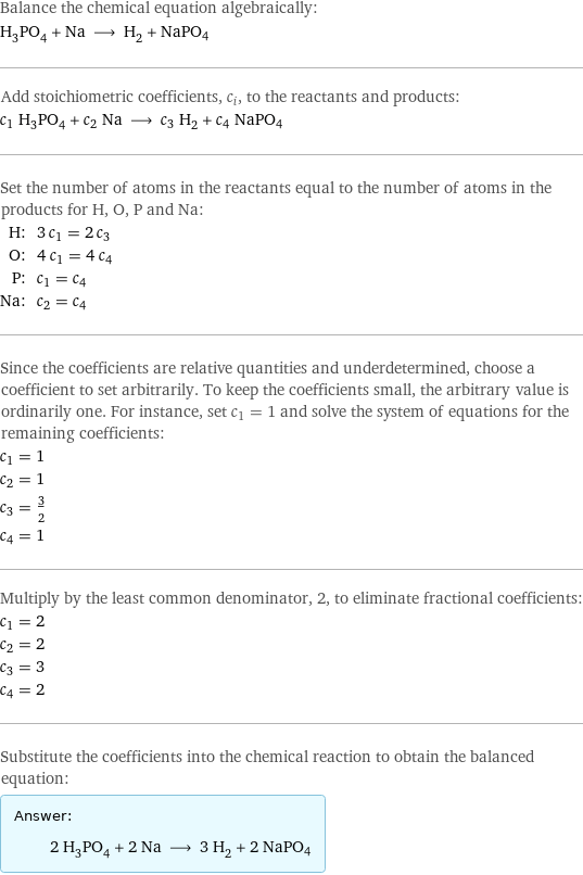 Balance the chemical equation algebraically: H_3PO_4 + Na ⟶ H_2 + NaPO4 Add stoichiometric coefficients, c_i, to the reactants and products: c_1 H_3PO_4 + c_2 Na ⟶ c_3 H_2 + c_4 NaPO4 Set the number of atoms in the reactants equal to the number of atoms in the products for H, O, P and Na: H: | 3 c_1 = 2 c_3 O: | 4 c_1 = 4 c_4 P: | c_1 = c_4 Na: | c_2 = c_4 Since the coefficients are relative quantities and underdetermined, choose a coefficient to set arbitrarily. To keep the coefficients small, the arbitrary value is ordinarily one. For instance, set c_1 = 1 and solve the system of equations for the remaining coefficients: c_1 = 1 c_2 = 1 c_3 = 3/2 c_4 = 1 Multiply by the least common denominator, 2, to eliminate fractional coefficients: c_1 = 2 c_2 = 2 c_3 = 3 c_4 = 2 Substitute the coefficients into the chemical reaction to obtain the balanced equation: Answer: |   | 2 H_3PO_4 + 2 Na ⟶ 3 H_2 + 2 NaPO4