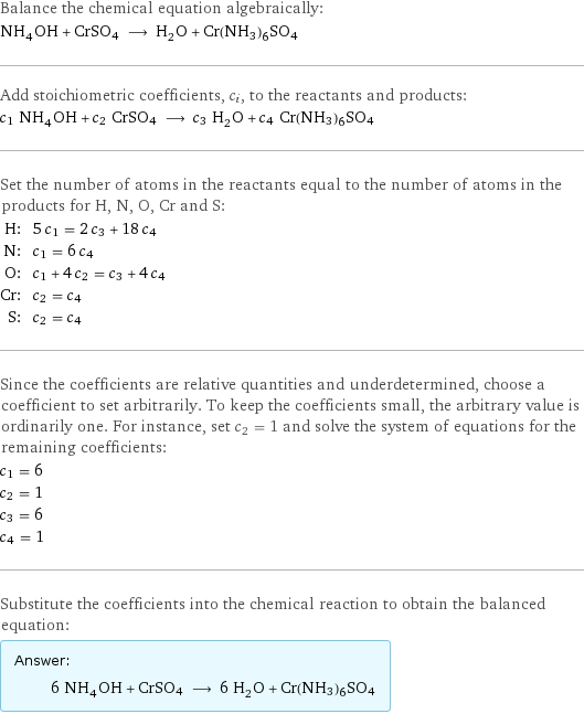 Balance the chemical equation algebraically: NH_4OH + CrSO4 ⟶ H_2O + Cr(NH3)6SO4 Add stoichiometric coefficients, c_i, to the reactants and products: c_1 NH_4OH + c_2 CrSO4 ⟶ c_3 H_2O + c_4 Cr(NH3)6SO4 Set the number of atoms in the reactants equal to the number of atoms in the products for H, N, O, Cr and S: H: | 5 c_1 = 2 c_3 + 18 c_4 N: | c_1 = 6 c_4 O: | c_1 + 4 c_2 = c_3 + 4 c_4 Cr: | c_2 = c_4 S: | c_2 = c_4 Since the coefficients are relative quantities and underdetermined, choose a coefficient to set arbitrarily. To keep the coefficients small, the arbitrary value is ordinarily one. For instance, set c_2 = 1 and solve the system of equations for the remaining coefficients: c_1 = 6 c_2 = 1 c_3 = 6 c_4 = 1 Substitute the coefficients into the chemical reaction to obtain the balanced equation: Answer: |   | 6 NH_4OH + CrSO4 ⟶ 6 H_2O + Cr(NH3)6SO4