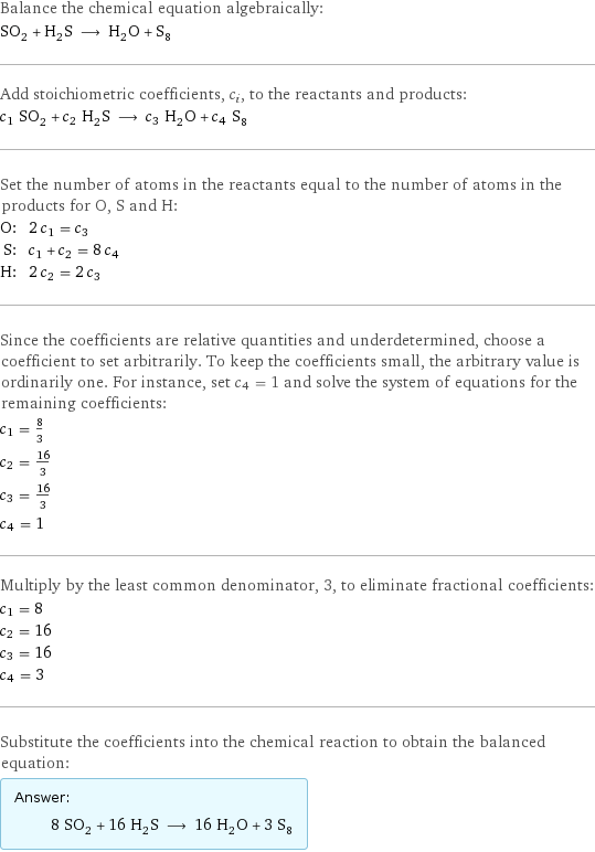 Balance the chemical equation algebraically: SO_2 + H_2S ⟶ H_2O + S_8 Add stoichiometric coefficients, c_i, to the reactants and products: c_1 SO_2 + c_2 H_2S ⟶ c_3 H_2O + c_4 S_8 Set the number of atoms in the reactants equal to the number of atoms in the products for O, S and H: O: | 2 c_1 = c_3 S: | c_1 + c_2 = 8 c_4 H: | 2 c_2 = 2 c_3 Since the coefficients are relative quantities and underdetermined, choose a coefficient to set arbitrarily. To keep the coefficients small, the arbitrary value is ordinarily one. For instance, set c_4 = 1 and solve the system of equations for the remaining coefficients: c_1 = 8/3 c_2 = 16/3 c_3 = 16/3 c_4 = 1 Multiply by the least common denominator, 3, to eliminate fractional coefficients: c_1 = 8 c_2 = 16 c_3 = 16 c_4 = 3 Substitute the coefficients into the chemical reaction to obtain the balanced equation: Answer: |   | 8 SO_2 + 16 H_2S ⟶ 16 H_2O + 3 S_8