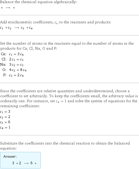 Balance the chemical equation algebraically:  + ⟶ +  Add stoichiometric coefficients, c_i, to the reactants and products: c_1 + c_2 ⟶ c_3 + c_4  Set the number of atoms in the reactants equal to the number of atoms in the products for Ca, Cl, Na, O and P: Ca: | c_1 = 3 c_4 Cl: | 2 c_1 = c_3 Na: | 3 c_2 = c_3 O: | 4 c_2 = 8 c_4 P: | c_2 = 2 c_4 Since the coefficients are relative quantities and underdetermined, choose a coefficient to set arbitrarily. To keep the coefficients small, the arbitrary value is ordinarily one. For instance, set c_4 = 1 and solve the system of equations for the remaining coefficients: c_1 = 3 c_2 = 2 c_3 = 6 c_4 = 1 Substitute the coefficients into the chemical reaction to obtain the balanced equation: Answer: |   | 3 + 2 ⟶ 6 + 