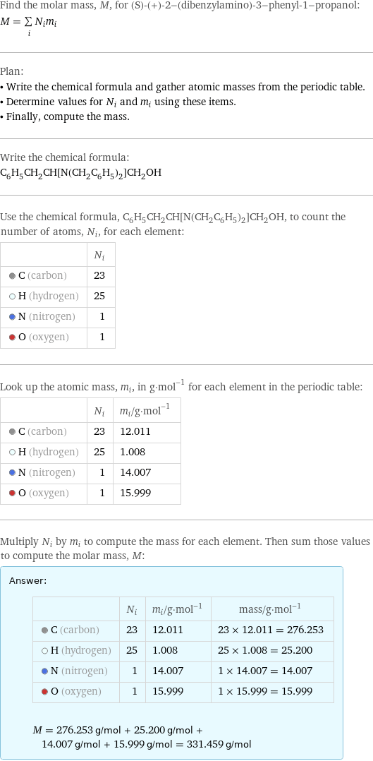 Find the molar mass, M, for (S)-(+)-2-(dibenzylamino)-3-phenyl-1-propanol: M = sum _iN_im_i Plan: • Write the chemical formula and gather atomic masses from the periodic table. • Determine values for N_i and m_i using these items. • Finally, compute the mass. Write the chemical formula: C_6H_5CH_2CH[N(CH_2C_6H_5)_2]CH_2OH Use the chemical formula, C_6H_5CH_2CH[N(CH_2C_6H_5)_2]CH_2OH, to count the number of atoms, N_i, for each element:  | N_i  C (carbon) | 23  H (hydrogen) | 25  N (nitrogen) | 1  O (oxygen) | 1 Look up the atomic mass, m_i, in g·mol^(-1) for each element in the periodic table:  | N_i | m_i/g·mol^(-1)  C (carbon) | 23 | 12.011  H (hydrogen) | 25 | 1.008  N (nitrogen) | 1 | 14.007  O (oxygen) | 1 | 15.999 Multiply N_i by m_i to compute the mass for each element. Then sum those values to compute the molar mass, M: Answer: |   | | N_i | m_i/g·mol^(-1) | mass/g·mol^(-1)  C (carbon) | 23 | 12.011 | 23 × 12.011 = 276.253  H (hydrogen) | 25 | 1.008 | 25 × 1.008 = 25.200  N (nitrogen) | 1 | 14.007 | 1 × 14.007 = 14.007  O (oxygen) | 1 | 15.999 | 1 × 15.999 = 15.999  M = 276.253 g/mol + 25.200 g/mol + 14.007 g/mol + 15.999 g/mol = 331.459 g/mol