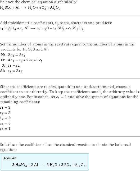 Balance the chemical equation algebraically: H_2SO_4 + Al ⟶ H_2O + SO_2 + Al_2O_3 Add stoichiometric coefficients, c_i, to the reactants and products: c_1 H_2SO_4 + c_2 Al ⟶ c_3 H_2O + c_4 SO_2 + c_5 Al_2O_3 Set the number of atoms in the reactants equal to the number of atoms in the products for H, O, S and Al: H: | 2 c_1 = 2 c_3 O: | 4 c_1 = c_3 + 2 c_4 + 3 c_5 S: | c_1 = c_4 Al: | c_2 = 2 c_5 Since the coefficients are relative quantities and underdetermined, choose a coefficient to set arbitrarily. To keep the coefficients small, the arbitrary value is ordinarily one. For instance, set c_5 = 1 and solve the system of equations for the remaining coefficients: c_1 = 3 c_2 = 2 c_3 = 3 c_4 = 3 c_5 = 1 Substitute the coefficients into the chemical reaction to obtain the balanced equation: Answer: |   | 3 H_2SO_4 + 2 Al ⟶ 3 H_2O + 3 SO_2 + Al_2O_3