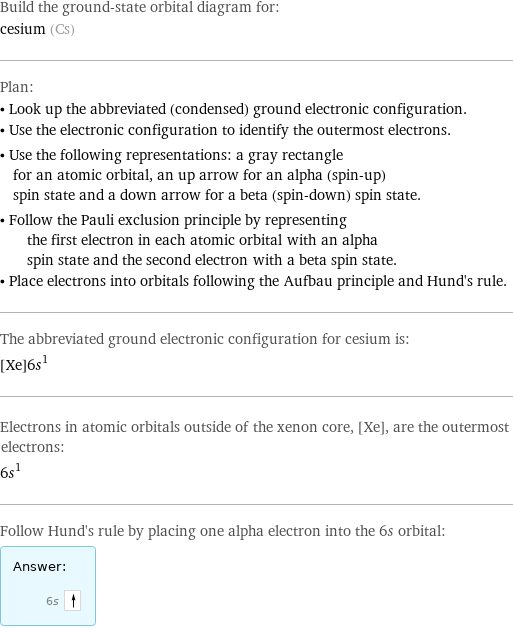 Build the ground-state orbital diagram for: cesium (Cs) Plan: • Look up the abbreviated (condensed) ground electronic configuration. • Use the electronic configuration to identify the outermost electrons. • Use the following representations: a gray rectangle for an atomic orbital, an up arrow for an alpha (spin-up) spin state and a down arrow for a beta (spin-down) spin state. • Follow the Pauli exclusion principle by representing the first electron in each atomic orbital with an alpha spin state and the second electron with a beta spin state. • Place electrons into orbitals following the Aufbau principle and Hund's rule. The abbreviated ground electronic configuration for cesium is: [Xe]6s^1 Electrons in atomic orbitals outside of the xenon core, [Xe], are the outermost electrons: 6s^1 Follow Hund's rule by placing one alpha electron into the 6s orbital: Answer: |   | 6s 