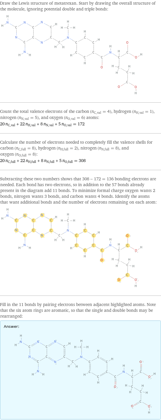 Draw the Lewis structure of metatrexan. Start by drawing the overall structure of the molecule, ignoring potential double and triple bonds:  Count the total valence electrons of the carbon (n_C, val = 4), hydrogen (n_H, val = 1), nitrogen (n_N, val = 5), and oxygen (n_O, val = 6) atoms: 20 n_C, val + 22 n_H, val + 8 n_N, val + 5 n_O, val = 172 Calculate the number of electrons needed to completely fill the valence shells for carbon (n_C, full = 8), hydrogen (n_H, full = 2), nitrogen (n_N, full = 8), and oxygen (n_O, full = 8): 20 n_C, full + 22 n_H, full + 8 n_N, full + 5 n_O, full = 308 Subtracting these two numbers shows that 308 - 172 = 136 bonding electrons are needed. Each bond has two electrons, so in addition to the 57 bonds already present in the diagram add 11 bonds. To minimize formal charge oxygen wants 2 bonds, nitrogen wants 3 bonds, and carbon wants 4 bonds. Identify the atoms that want additional bonds and the number of electrons remaining on each atom:  Fill in the 11 bonds by pairing electrons between adjacent highlighted atoms. Note that the six atom rings are aromatic, so that the single and double bonds may be rearranged: Answer: |   | 