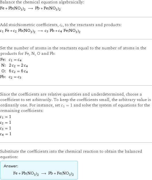 Balance the chemical equation algebraically: Fe + Pb(NO_3)_2 ⟶ Pb + Fe(NO_3)_2 Add stoichiometric coefficients, c_i, to the reactants and products: c_1 Fe + c_2 Pb(NO_3)_2 ⟶ c_3 Pb + c_4 Fe(NO_3)_2 Set the number of atoms in the reactants equal to the number of atoms in the products for Fe, N, O and Pb: Fe: | c_1 = c_4 N: | 2 c_2 = 2 c_4 O: | 6 c_2 = 6 c_4 Pb: | c_2 = c_3 Since the coefficients are relative quantities and underdetermined, choose a coefficient to set arbitrarily. To keep the coefficients small, the arbitrary value is ordinarily one. For instance, set c_1 = 1 and solve the system of equations for the remaining coefficients: c_1 = 1 c_2 = 1 c_3 = 1 c_4 = 1 Substitute the coefficients into the chemical reaction to obtain the balanced equation: Answer: |   | Fe + Pb(NO_3)_2 ⟶ Pb + Fe(NO_3)_2