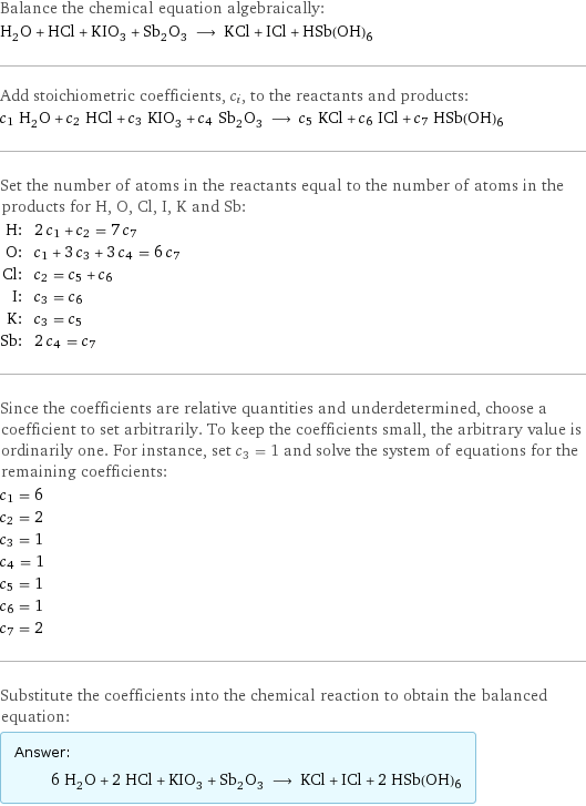 Balance the chemical equation algebraically: H_2O + HCl + KIO_3 + Sb_2O_3 ⟶ KCl + ICl + HSb(OH)6 Add stoichiometric coefficients, c_i, to the reactants and products: c_1 H_2O + c_2 HCl + c_3 KIO_3 + c_4 Sb_2O_3 ⟶ c_5 KCl + c_6 ICl + c_7 HSb(OH)6 Set the number of atoms in the reactants equal to the number of atoms in the products for H, O, Cl, I, K and Sb: H: | 2 c_1 + c_2 = 7 c_7 O: | c_1 + 3 c_3 + 3 c_4 = 6 c_7 Cl: | c_2 = c_5 + c_6 I: | c_3 = c_6 K: | c_3 = c_5 Sb: | 2 c_4 = c_7 Since the coefficients are relative quantities and underdetermined, choose a coefficient to set arbitrarily. To keep the coefficients small, the arbitrary value is ordinarily one. For instance, set c_3 = 1 and solve the system of equations for the remaining coefficients: c_1 = 6 c_2 = 2 c_3 = 1 c_4 = 1 c_5 = 1 c_6 = 1 c_7 = 2 Substitute the coefficients into the chemical reaction to obtain the balanced equation: Answer: |   | 6 H_2O + 2 HCl + KIO_3 + Sb_2O_3 ⟶ KCl + ICl + 2 HSb(OH)6