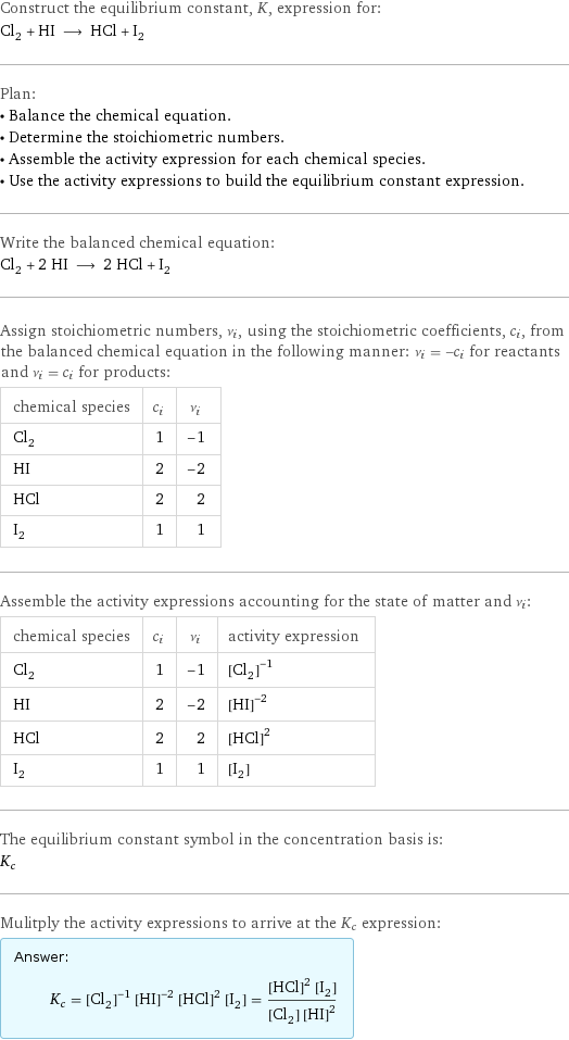 Construct the equilibrium constant, K, expression for: Cl_2 + HI ⟶ HCl + I_2 Plan: • Balance the chemical equation. • Determine the stoichiometric numbers. • Assemble the activity expression for each chemical species. • Use the activity expressions to build the equilibrium constant expression. Write the balanced chemical equation: Cl_2 + 2 HI ⟶ 2 HCl + I_2 Assign stoichiometric numbers, ν_i, using the stoichiometric coefficients, c_i, from the balanced chemical equation in the following manner: ν_i = -c_i for reactants and ν_i = c_i for products: chemical species | c_i | ν_i Cl_2 | 1 | -1 HI | 2 | -2 HCl | 2 | 2 I_2 | 1 | 1 Assemble the activity expressions accounting for the state of matter and ν_i: chemical species | c_i | ν_i | activity expression Cl_2 | 1 | -1 | ([Cl2])^(-1) HI | 2 | -2 | ([HI])^(-2) HCl | 2 | 2 | ([HCl])^2 I_2 | 1 | 1 | [I2] The equilibrium constant symbol in the concentration basis is: K_c Mulitply the activity expressions to arrive at the K_c expression: Answer: |   | K_c = ([Cl2])^(-1) ([HI])^(-2) ([HCl])^2 [I2] = (([HCl])^2 [I2])/([Cl2] ([HI])^2)