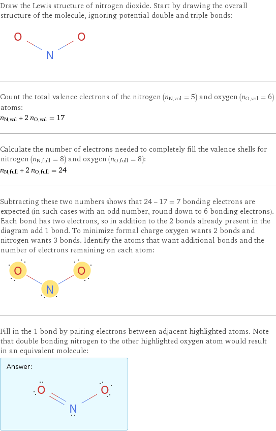 Draw the Lewis structure of nitrogen dioxide. Start by drawing the overall structure of the molecule, ignoring potential double and triple bonds:  Count the total valence electrons of the nitrogen (n_N, val = 5) and oxygen (n_O, val = 6) atoms: n_N, val + 2 n_O, val = 17 Calculate the number of electrons needed to completely fill the valence shells for nitrogen (n_N, full = 8) and oxygen (n_O, full = 8): n_N, full + 2 n_O, full = 24 Subtracting these two numbers shows that 24 - 17 = 7 bonding electrons are expected (in such cases with an odd number, round down to 6 bonding electrons). Each bond has two electrons, so in addition to the 2 bonds already present in the diagram add 1 bond. To minimize formal charge oxygen wants 2 bonds and nitrogen wants 3 bonds. Identify the atoms that want additional bonds and the number of electrons remaining on each atom:  Fill in the 1 bond by pairing electrons between adjacent highlighted atoms. Note that double bonding nitrogen to the other highlighted oxygen atom would result in an equivalent molecule: Answer: |   | 