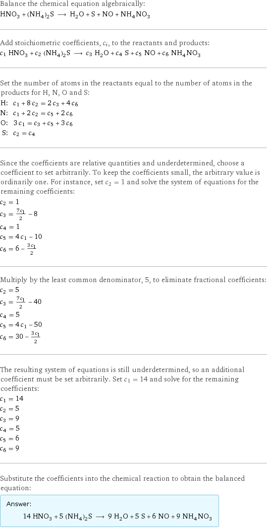 Balance the chemical equation algebraically: HNO_3 + (NH_4)_2S ⟶ H_2O + S + NO + NH_4NO_3 Add stoichiometric coefficients, c_i, to the reactants and products: c_1 HNO_3 + c_2 (NH_4)_2S ⟶ c_3 H_2O + c_4 S + c_5 NO + c_6 NH_4NO_3 Set the number of atoms in the reactants equal to the number of atoms in the products for H, N, O and S: H: | c_1 + 8 c_2 = 2 c_3 + 4 c_6 N: | c_1 + 2 c_2 = c_5 + 2 c_6 O: | 3 c_1 = c_3 + c_5 + 3 c_6 S: | c_2 = c_4 Since the coefficients are relative quantities and underdetermined, choose a coefficient to set arbitrarily. To keep the coefficients small, the arbitrary value is ordinarily one. For instance, set c_2 = 1 and solve the system of equations for the remaining coefficients: c_2 = 1 c_3 = (7 c_1)/2 - 8 c_4 = 1 c_5 = 4 c_1 - 10 c_6 = 6 - (3 c_1)/2 Multiply by the least common denominator, 5, to eliminate fractional coefficients: c_2 = 5 c_3 = (7 c_1)/2 - 40 c_4 = 5 c_5 = 4 c_1 - 50 c_6 = 30 - (3 c_1)/2 The resulting system of equations is still underdetermined, so an additional coefficient must be set arbitrarily. Set c_1 = 14 and solve for the remaining coefficients: c_1 = 14 c_2 = 5 c_3 = 9 c_4 = 5 c_5 = 6 c_6 = 9 Substitute the coefficients into the chemical reaction to obtain the balanced equation: Answer: |   | 14 HNO_3 + 5 (NH_4)_2S ⟶ 9 H_2O + 5 S + 6 NO + 9 NH_4NO_3