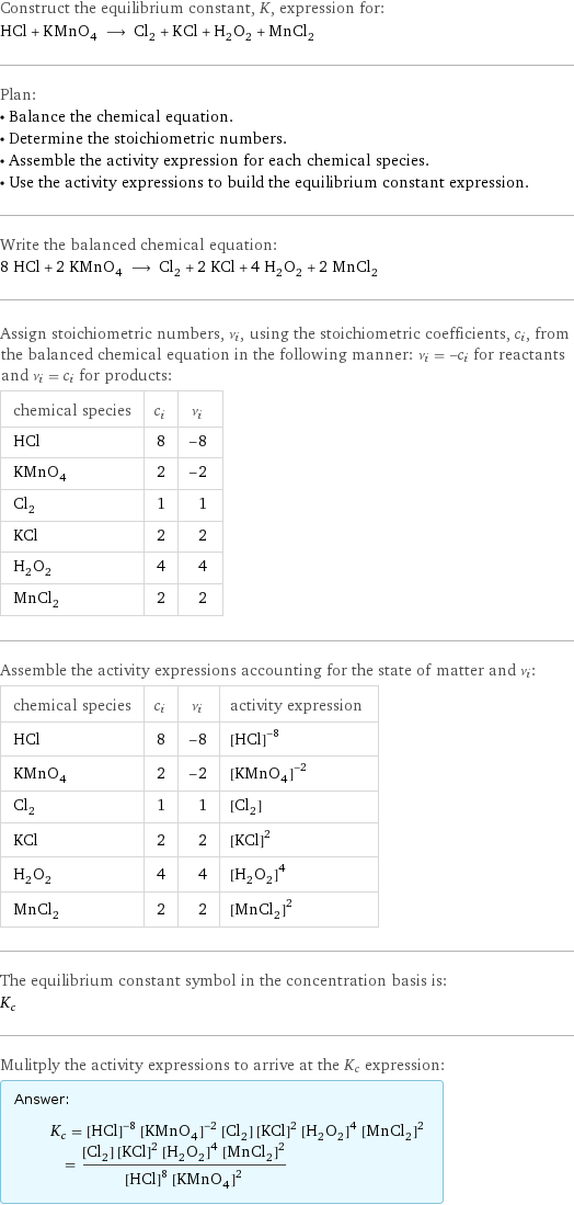 Construct the equilibrium constant, K, expression for: HCl + KMnO_4 ⟶ Cl_2 + KCl + H_2O_2 + MnCl_2 Plan: • Balance the chemical equation. • Determine the stoichiometric numbers. • Assemble the activity expression for each chemical species. • Use the activity expressions to build the equilibrium constant expression. Write the balanced chemical equation: 8 HCl + 2 KMnO_4 ⟶ Cl_2 + 2 KCl + 4 H_2O_2 + 2 MnCl_2 Assign stoichiometric numbers, ν_i, using the stoichiometric coefficients, c_i, from the balanced chemical equation in the following manner: ν_i = -c_i for reactants and ν_i = c_i for products: chemical species | c_i | ν_i HCl | 8 | -8 KMnO_4 | 2 | -2 Cl_2 | 1 | 1 KCl | 2 | 2 H_2O_2 | 4 | 4 MnCl_2 | 2 | 2 Assemble the activity expressions accounting for the state of matter and ν_i: chemical species | c_i | ν_i | activity expression HCl | 8 | -8 | ([HCl])^(-8) KMnO_4 | 2 | -2 | ([KMnO4])^(-2) Cl_2 | 1 | 1 | [Cl2] KCl | 2 | 2 | ([KCl])^2 H_2O_2 | 4 | 4 | ([H2O2])^4 MnCl_2 | 2 | 2 | ([MnCl2])^2 The equilibrium constant symbol in the concentration basis is: K_c Mulitply the activity expressions to arrive at the K_c expression: Answer: |   | K_c = ([HCl])^(-8) ([KMnO4])^(-2) [Cl2] ([KCl])^2 ([H2O2])^4 ([MnCl2])^2 = ([Cl2] ([KCl])^2 ([H2O2])^4 ([MnCl2])^2)/(([HCl])^8 ([KMnO4])^2)