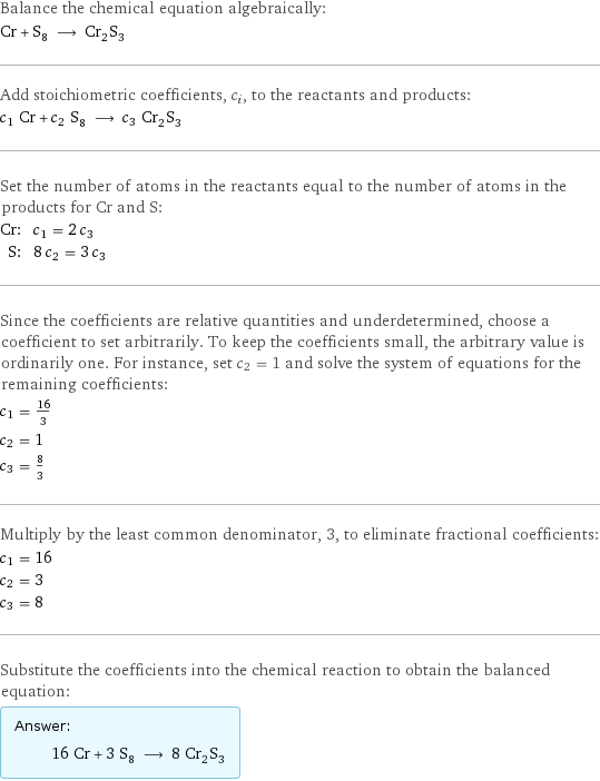 Balance the chemical equation algebraically: Cr + S_8 ⟶ Cr_2S_3 Add stoichiometric coefficients, c_i, to the reactants and products: c_1 Cr + c_2 S_8 ⟶ c_3 Cr_2S_3 Set the number of atoms in the reactants equal to the number of atoms in the products for Cr and S: Cr: | c_1 = 2 c_3 S: | 8 c_2 = 3 c_3 Since the coefficients are relative quantities and underdetermined, choose a coefficient to set arbitrarily. To keep the coefficients small, the arbitrary value is ordinarily one. For instance, set c_2 = 1 and solve the system of equations for the remaining coefficients: c_1 = 16/3 c_2 = 1 c_3 = 8/3 Multiply by the least common denominator, 3, to eliminate fractional coefficients: c_1 = 16 c_2 = 3 c_3 = 8 Substitute the coefficients into the chemical reaction to obtain the balanced equation: Answer: |   | 16 Cr + 3 S_8 ⟶ 8 Cr_2S_3