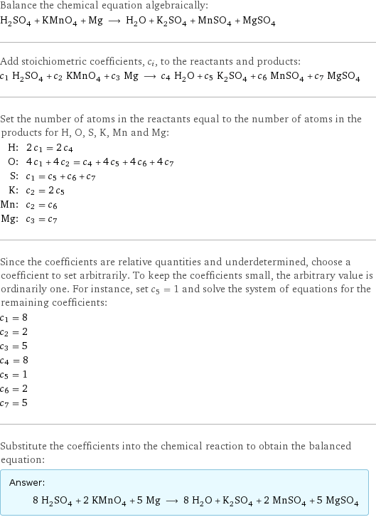 Balance the chemical equation algebraically: H_2SO_4 + KMnO_4 + Mg ⟶ H_2O + K_2SO_4 + MnSO_4 + MgSO_4 Add stoichiometric coefficients, c_i, to the reactants and products: c_1 H_2SO_4 + c_2 KMnO_4 + c_3 Mg ⟶ c_4 H_2O + c_5 K_2SO_4 + c_6 MnSO_4 + c_7 MgSO_4 Set the number of atoms in the reactants equal to the number of atoms in the products for H, O, S, K, Mn and Mg: H: | 2 c_1 = 2 c_4 O: | 4 c_1 + 4 c_2 = c_4 + 4 c_5 + 4 c_6 + 4 c_7 S: | c_1 = c_5 + c_6 + c_7 K: | c_2 = 2 c_5 Mn: | c_2 = c_6 Mg: | c_3 = c_7 Since the coefficients are relative quantities and underdetermined, choose a coefficient to set arbitrarily. To keep the coefficients small, the arbitrary value is ordinarily one. For instance, set c_5 = 1 and solve the system of equations for the remaining coefficients: c_1 = 8 c_2 = 2 c_3 = 5 c_4 = 8 c_5 = 1 c_6 = 2 c_7 = 5 Substitute the coefficients into the chemical reaction to obtain the balanced equation: Answer: |   | 8 H_2SO_4 + 2 KMnO_4 + 5 Mg ⟶ 8 H_2O + K_2SO_4 + 2 MnSO_4 + 5 MgSO_4