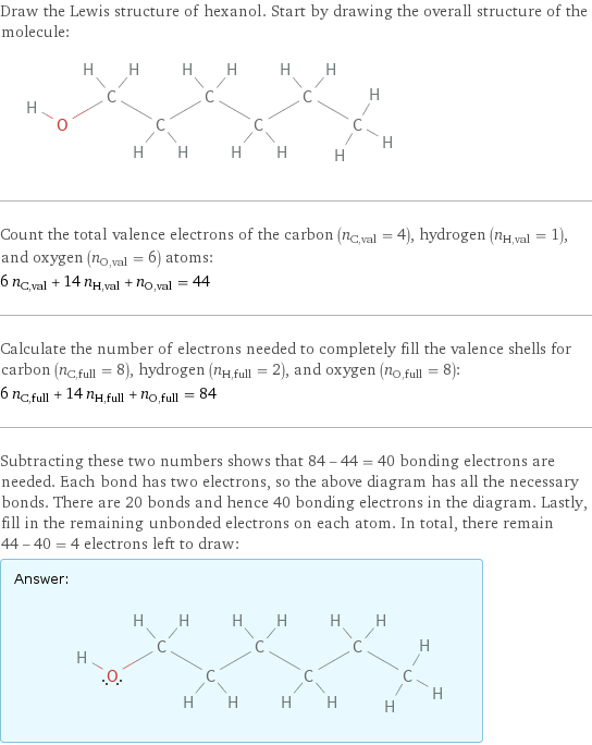 Draw the Lewis structure of hexanol. Start by drawing the overall structure of the molecule:  Count the total valence electrons of the carbon (n_C, val = 4), hydrogen (n_H, val = 1), and oxygen (n_O, val = 6) atoms: 6 n_C, val + 14 n_H, val + n_O, val = 44 Calculate the number of electrons needed to completely fill the valence shells for carbon (n_C, full = 8), hydrogen (n_H, full = 2), and oxygen (n_O, full = 8): 6 n_C, full + 14 n_H, full + n_O, full = 84 Subtracting these two numbers shows that 84 - 44 = 40 bonding electrons are needed. Each bond has two electrons, so the above diagram has all the necessary bonds. There are 20 bonds and hence 40 bonding electrons in the diagram. Lastly, fill in the remaining unbonded electrons on each atom. In total, there remain 44 - 40 = 4 electrons left to draw: Answer: |   | 