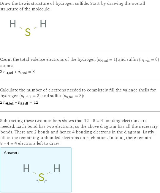 Draw the Lewis structure of hydrogen sulfide. Start by drawing the overall structure of the molecule:  Count the total valence electrons of the hydrogen (n_H, val = 1) and sulfur (n_S, val = 6) atoms: 2 n_H, val + n_S, val = 8 Calculate the number of electrons needed to completely fill the valence shells for hydrogen (n_H, full = 2) and sulfur (n_S, full = 8): 2 n_H, full + n_S, full = 12 Subtracting these two numbers shows that 12 - 8 = 4 bonding electrons are needed. Each bond has two electrons, so the above diagram has all the necessary bonds. There are 2 bonds and hence 4 bonding electrons in the diagram. Lastly, fill in the remaining unbonded electrons on each atom. In total, there remain 8 - 4 = 4 electrons left to draw: Answer: |   | 