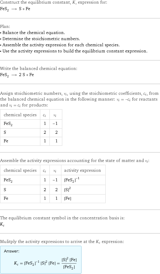 Construct the equilibrium constant, K, expression for: FeS_2 ⟶ S + Fe Plan: • Balance the chemical equation. • Determine the stoichiometric numbers. • Assemble the activity expression for each chemical species. • Use the activity expressions to build the equilibrium constant expression. Write the balanced chemical equation: FeS_2 ⟶ 2 S + Fe Assign stoichiometric numbers, ν_i, using the stoichiometric coefficients, c_i, from the balanced chemical equation in the following manner: ν_i = -c_i for reactants and ν_i = c_i for products: chemical species | c_i | ν_i FeS_2 | 1 | -1 S | 2 | 2 Fe | 1 | 1 Assemble the activity expressions accounting for the state of matter and ν_i: chemical species | c_i | ν_i | activity expression FeS_2 | 1 | -1 | ([FeS2])^(-1) S | 2 | 2 | ([S])^2 Fe | 1 | 1 | [Fe] The equilibrium constant symbol in the concentration basis is: K_c Mulitply the activity expressions to arrive at the K_c expression: Answer: |   | K_c = ([FeS2])^(-1) ([S])^2 [Fe] = (([S])^2 [Fe])/([FeS2])