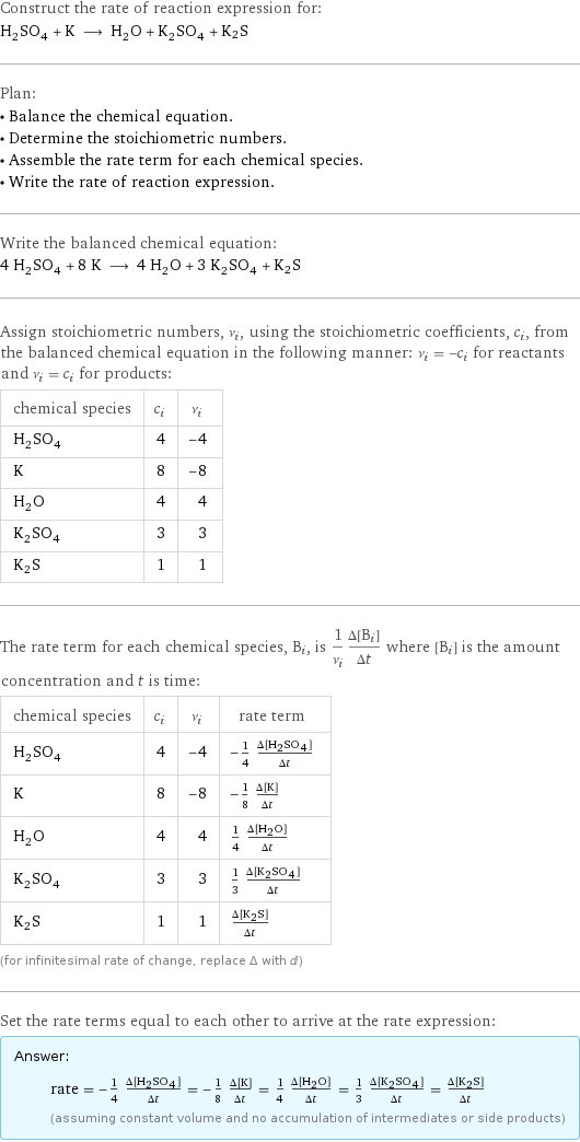 Construct the rate of reaction expression for: H_2SO_4 + K ⟶ H_2O + K_2SO_4 + K2S Plan: • Balance the chemical equation. • Determine the stoichiometric numbers. • Assemble the rate term for each chemical species. • Write the rate of reaction expression. Write the balanced chemical equation: 4 H_2SO_4 + 8 K ⟶ 4 H_2O + 3 K_2SO_4 + K2S Assign stoichiometric numbers, ν_i, using the stoichiometric coefficients, c_i, from the balanced chemical equation in the following manner: ν_i = -c_i for reactants and ν_i = c_i for products: chemical species | c_i | ν_i H_2SO_4 | 4 | -4 K | 8 | -8 H_2O | 4 | 4 K_2SO_4 | 3 | 3 K2S | 1 | 1 The rate term for each chemical species, B_i, is 1/ν_i(Δ[B_i])/(Δt) where [B_i] is the amount concentration and t is time: chemical species | c_i | ν_i | rate term H_2SO_4 | 4 | -4 | -1/4 (Δ[H2SO4])/(Δt) K | 8 | -8 | -1/8 (Δ[K])/(Δt) H_2O | 4 | 4 | 1/4 (Δ[H2O])/(Δt) K_2SO_4 | 3 | 3 | 1/3 (Δ[K2SO4])/(Δt) K2S | 1 | 1 | (Δ[K2S])/(Δt) (for infinitesimal rate of change, replace Δ with d) Set the rate terms equal to each other to arrive at the rate expression: Answer: |   | rate = -1/4 (Δ[H2SO4])/(Δt) = -1/8 (Δ[K])/(Δt) = 1/4 (Δ[H2O])/(Δt) = 1/3 (Δ[K2SO4])/(Δt) = (Δ[K2S])/(Δt) (assuming constant volume and no accumulation of intermediates or side products)