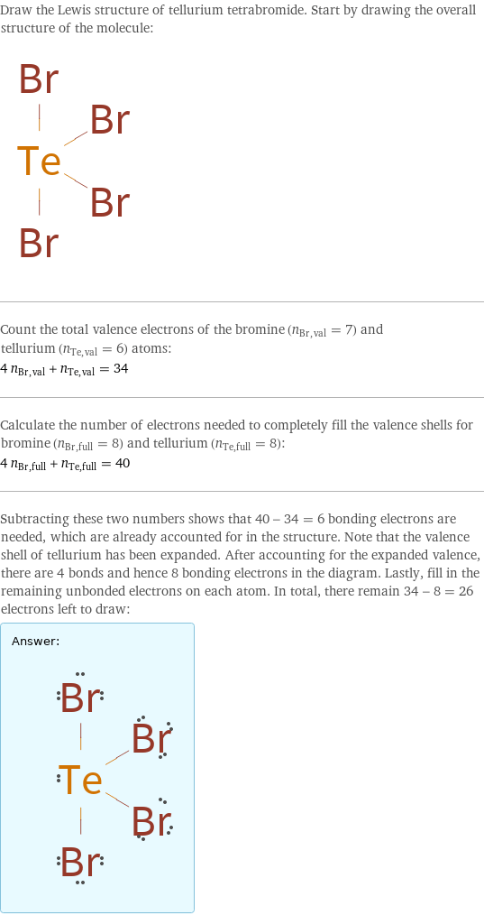 Draw the Lewis structure of tellurium tetrabromide. Start by drawing the overall structure of the molecule:  Count the total valence electrons of the bromine (n_Br, val = 7) and tellurium (n_Te, val = 6) atoms: 4 n_Br, val + n_Te, val = 34 Calculate the number of electrons needed to completely fill the valence shells for bromine (n_Br, full = 8) and tellurium (n_Te, full = 8): 4 n_Br, full + n_Te, full = 40 Subtracting these two numbers shows that 40 - 34 = 6 bonding electrons are needed, which are already accounted for in the structure. Note that the valence shell of tellurium has been expanded. After accounting for the expanded valence, there are 4 bonds and hence 8 bonding electrons in the diagram. Lastly, fill in the remaining unbonded electrons on each atom. In total, there remain 34 - 8 = 26 electrons left to draw: Answer: |   | 