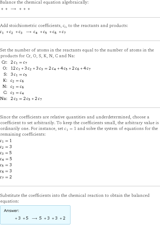 Balance the chemical equation algebraically:  + + ⟶ + + +  Add stoichiometric coefficients, c_i, to the reactants and products: c_1 + c_2 + c_3 ⟶ c_4 + c_5 + c_6 + c_7  Set the number of atoms in the reactants equal to the number of atoms in the products for Cr, O, S, K, N, C and Na: Cr: | 2 c_1 = c_7 O: | 12 c_1 + 3 c_2 + 3 c_3 = 2 c_4 + 4 c_5 + 2 c_6 + 4 c_7 S: | 3 c_1 = c_5 K: | c_2 = c_6 N: | c_2 = c_6 C: | c_3 = c_4 Na: | 2 c_3 = 2 c_5 + 2 c_7 Since the coefficients are relative quantities and underdetermined, choose a coefficient to set arbitrarily. To keep the coefficients small, the arbitrary value is ordinarily one. For instance, set c_1 = 1 and solve the system of equations for the remaining coefficients: c_1 = 1 c_2 = 3 c_3 = 5 c_4 = 5 c_5 = 3 c_6 = 3 c_7 = 2 Substitute the coefficients into the chemical reaction to obtain the balanced equation: Answer: |   | + 3 + 5 ⟶ 5 + 3 + 3 + 2 