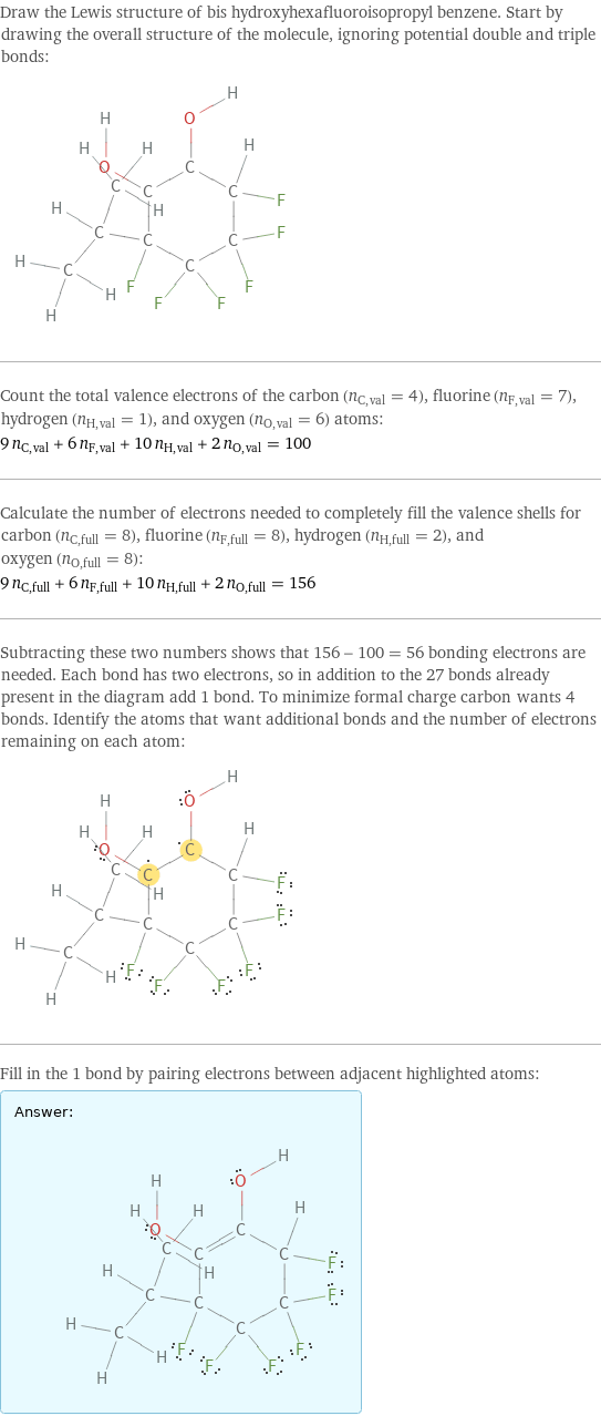 Draw the Lewis structure of bis hydroxyhexafluoroisopropyl benzene. Start by drawing the overall structure of the molecule, ignoring potential double and triple bonds:  Count the total valence electrons of the carbon (n_C, val = 4), fluorine (n_F, val = 7), hydrogen (n_H, val = 1), and oxygen (n_O, val = 6) atoms: 9 n_C, val + 6 n_F, val + 10 n_H, val + 2 n_O, val = 100 Calculate the number of electrons needed to completely fill the valence shells for carbon (n_C, full = 8), fluorine (n_F, full = 8), hydrogen (n_H, full = 2), and oxygen (n_O, full = 8): 9 n_C, full + 6 n_F, full + 10 n_H, full + 2 n_O, full = 156 Subtracting these two numbers shows that 156 - 100 = 56 bonding electrons are needed. Each bond has two electrons, so in addition to the 27 bonds already present in the diagram add 1 bond. To minimize formal charge carbon wants 4 bonds. Identify the atoms that want additional bonds and the number of electrons remaining on each atom:  Fill in the 1 bond by pairing electrons between adjacent highlighted atoms: Answer: |   | 