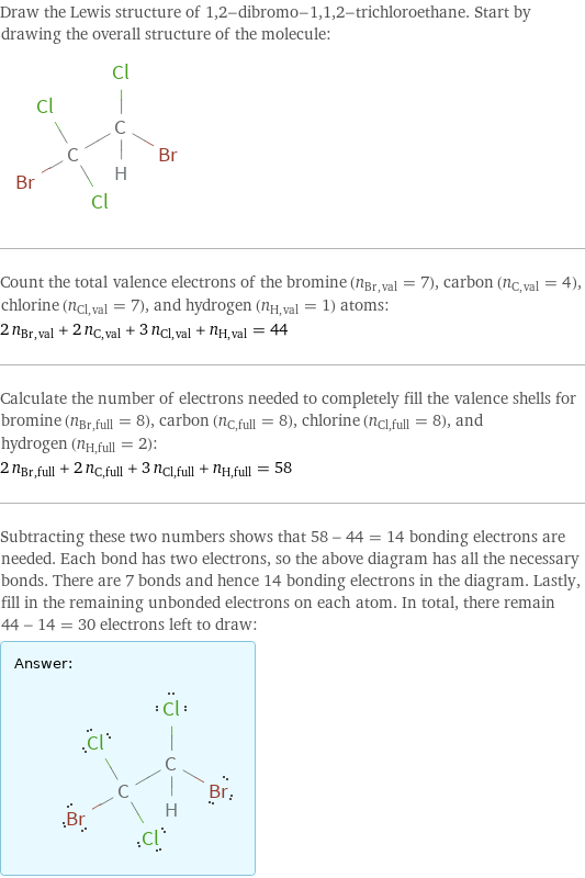 Draw the Lewis structure of 1, 2-dibromo-1, 1, 2-trichloroethane. Start by drawing the overall structure of the molecule:  Count the total valence electrons of the bromine (n_Br, val = 7), carbon (n_C, val = 4), chlorine (n_Cl, val = 7), and hydrogen (n_H, val = 1) atoms: 2 n_Br, val + 2 n_C, val + 3 n_Cl, val + n_H, val = 44 Calculate the number of electrons needed to completely fill the valence shells for bromine (n_Br, full = 8), carbon (n_C, full = 8), chlorine (n_Cl, full = 8), and hydrogen (n_H, full = 2): 2 n_Br, full + 2 n_C, full + 3 n_Cl, full + n_H, full = 58 Subtracting these two numbers shows that 58 - 44 = 14 bonding electrons are needed. Each bond has two electrons, so the above diagram has all the necessary bonds. There are 7 bonds and hence 14 bonding electrons in the diagram. Lastly, fill in the remaining unbonded electrons on each atom. In total, there remain 44 - 14 = 30 electrons left to draw: Answer: |   | 