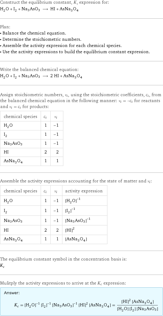 Construct the equilibrium constant, K, expression for: H_2O + I_2 + Na3AsO3 ⟶ HI + AsNa_3O_4 Plan: • Balance the chemical equation. • Determine the stoichiometric numbers. • Assemble the activity expression for each chemical species. • Use the activity expressions to build the equilibrium constant expression. Write the balanced chemical equation: H_2O + I_2 + Na3AsO3 ⟶ 2 HI + AsNa_3O_4 Assign stoichiometric numbers, ν_i, using the stoichiometric coefficients, c_i, from the balanced chemical equation in the following manner: ν_i = -c_i for reactants and ν_i = c_i for products: chemical species | c_i | ν_i H_2O | 1 | -1 I_2 | 1 | -1 Na3AsO3 | 1 | -1 HI | 2 | 2 AsNa_3O_4 | 1 | 1 Assemble the activity expressions accounting for the state of matter and ν_i: chemical species | c_i | ν_i | activity expression H_2O | 1 | -1 | ([H2O])^(-1) I_2 | 1 | -1 | ([I2])^(-1) Na3AsO3 | 1 | -1 | ([Na3AsO3])^(-1) HI | 2 | 2 | ([HI])^2 AsNa_3O_4 | 1 | 1 | [AsNa3O4] The equilibrium constant symbol in the concentration basis is: K_c Mulitply the activity expressions to arrive at the K_c expression: Answer: |   | K_c = ([H2O])^(-1) ([I2])^(-1) ([Na3AsO3])^(-1) ([HI])^2 [AsNa3O4] = (([HI])^2 [AsNa3O4])/([H2O] [I2] [Na3AsO3])