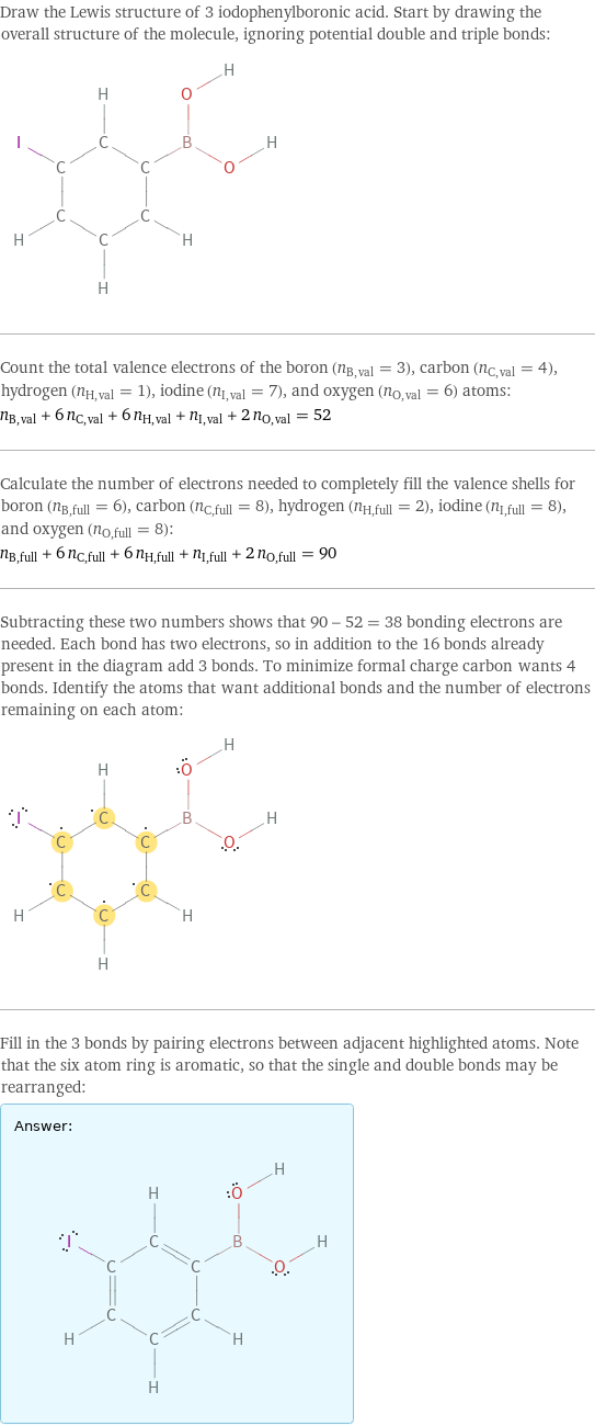 Draw the Lewis structure of 3 iodophenylboronic acid. Start by drawing the overall structure of the molecule, ignoring potential double and triple bonds:  Count the total valence electrons of the boron (n_B, val = 3), carbon (n_C, val = 4), hydrogen (n_H, val = 1), iodine (n_I, val = 7), and oxygen (n_O, val = 6) atoms: n_B, val + 6 n_C, val + 6 n_H, val + n_I, val + 2 n_O, val = 52 Calculate the number of electrons needed to completely fill the valence shells for boron (n_B, full = 6), carbon (n_C, full = 8), hydrogen (n_H, full = 2), iodine (n_I, full = 8), and oxygen (n_O, full = 8): n_B, full + 6 n_C, full + 6 n_H, full + n_I, full + 2 n_O, full = 90 Subtracting these two numbers shows that 90 - 52 = 38 bonding electrons are needed. Each bond has two electrons, so in addition to the 16 bonds already present in the diagram add 3 bonds. To minimize formal charge carbon wants 4 bonds. Identify the atoms that want additional bonds and the number of electrons remaining on each atom:  Fill in the 3 bonds by pairing electrons between adjacent highlighted atoms. Note that the six atom ring is aromatic, so that the single and double bonds may be rearranged: Answer: |   | 