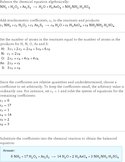 Balance the chemical equation algebraically: NH_3 + H_2O_2 + As_2S_3 ⟶ H_2O + H_3AsO_4 + NH_2NH_2·H_2SO_4 Add stoichiometric coefficients, c_i, to the reactants and products: c_1 NH_3 + c_2 H_2O_2 + c_3 As_2S_3 ⟶ c_4 H_2O + c_5 H_3AsO_4 + c_6 NH_2NH_2·H_2SO_4 Set the number of atoms in the reactants equal to the number of atoms in the products for H, N, O, As and S: H: | 3 c_1 + 2 c_2 = 2 c_4 + 3 c_5 + 6 c_6 N: | c_1 = 2 c_6 O: | 2 c_2 = c_4 + 4 c_5 + 4 c_6 As: | 2 c_3 = c_5 S: | 3 c_3 = c_6 Since the coefficients are relative quantities and underdetermined, choose a coefficient to set arbitrarily. To keep the coefficients small, the arbitrary value is ordinarily one. For instance, set c_3 = 1 and solve the system of equations for the remaining coefficients: c_1 = 6 c_2 = 17 c_3 = 1 c_4 = 14 c_5 = 2 c_6 = 3 Substitute the coefficients into the chemical reaction to obtain the balanced equation: Answer: |   | 6 NH_3 + 17 H_2O_2 + As_2S_3 ⟶ 14 H_2O + 2 H_3AsO_4 + 3 NH_2NH_2·H_2SO_4