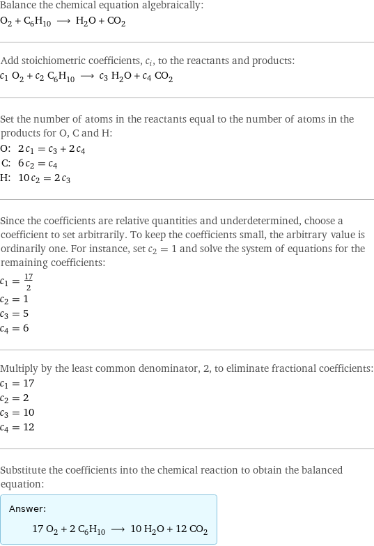 Balance the chemical equation algebraically: O_2 + C_6H_10 ⟶ H_2O + CO_2 Add stoichiometric coefficients, c_i, to the reactants and products: c_1 O_2 + c_2 C_6H_10 ⟶ c_3 H_2O + c_4 CO_2 Set the number of atoms in the reactants equal to the number of atoms in the products for O, C and H: O: | 2 c_1 = c_3 + 2 c_4 C: | 6 c_2 = c_4 H: | 10 c_2 = 2 c_3 Since the coefficients are relative quantities and underdetermined, choose a coefficient to set arbitrarily. To keep the coefficients small, the arbitrary value is ordinarily one. For instance, set c_2 = 1 and solve the system of equations for the remaining coefficients: c_1 = 17/2 c_2 = 1 c_3 = 5 c_4 = 6 Multiply by the least common denominator, 2, to eliminate fractional coefficients: c_1 = 17 c_2 = 2 c_3 = 10 c_4 = 12 Substitute the coefficients into the chemical reaction to obtain the balanced equation: Answer: |   | 17 O_2 + 2 C_6H_10 ⟶ 10 H_2O + 12 CO_2