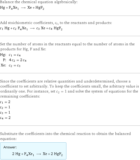 Balance the chemical equation algebraically: Hg + F_4Xe_1 ⟶ Xe + HgF_2 Add stoichiometric coefficients, c_i, to the reactants and products: c_1 Hg + c_2 F_4Xe_1 ⟶ c_3 Xe + c_4 HgF_2 Set the number of atoms in the reactants equal to the number of atoms in the products for Hg, F and Xe: Hg: | c_1 = c_4 F: | 4 c_2 = 2 c_4 Xe: | c_2 = c_3 Since the coefficients are relative quantities and underdetermined, choose a coefficient to set arbitrarily. To keep the coefficients small, the arbitrary value is ordinarily one. For instance, set c_2 = 1 and solve the system of equations for the remaining coefficients: c_1 = 2 c_2 = 1 c_3 = 1 c_4 = 2 Substitute the coefficients into the chemical reaction to obtain the balanced equation: Answer: |   | 2 Hg + F_4Xe_1 ⟶ Xe + 2 HgF_2