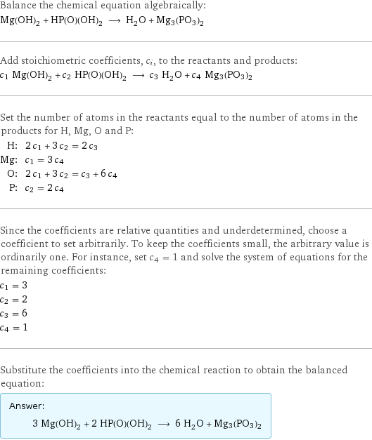 Balance the chemical equation algebraically: Mg(OH)_2 + HP(O)(OH)_2 ⟶ H_2O + Mg3(PO3)2 Add stoichiometric coefficients, c_i, to the reactants and products: c_1 Mg(OH)_2 + c_2 HP(O)(OH)_2 ⟶ c_3 H_2O + c_4 Mg3(PO3)2 Set the number of atoms in the reactants equal to the number of atoms in the products for H, Mg, O and P: H: | 2 c_1 + 3 c_2 = 2 c_3 Mg: | c_1 = 3 c_4 O: | 2 c_1 + 3 c_2 = c_3 + 6 c_4 P: | c_2 = 2 c_4 Since the coefficients are relative quantities and underdetermined, choose a coefficient to set arbitrarily. To keep the coefficients small, the arbitrary value is ordinarily one. For instance, set c_4 = 1 and solve the system of equations for the remaining coefficients: c_1 = 3 c_2 = 2 c_3 = 6 c_4 = 1 Substitute the coefficients into the chemical reaction to obtain the balanced equation: Answer: |   | 3 Mg(OH)_2 + 2 HP(O)(OH)_2 ⟶ 6 H_2O + Mg3(PO3)2