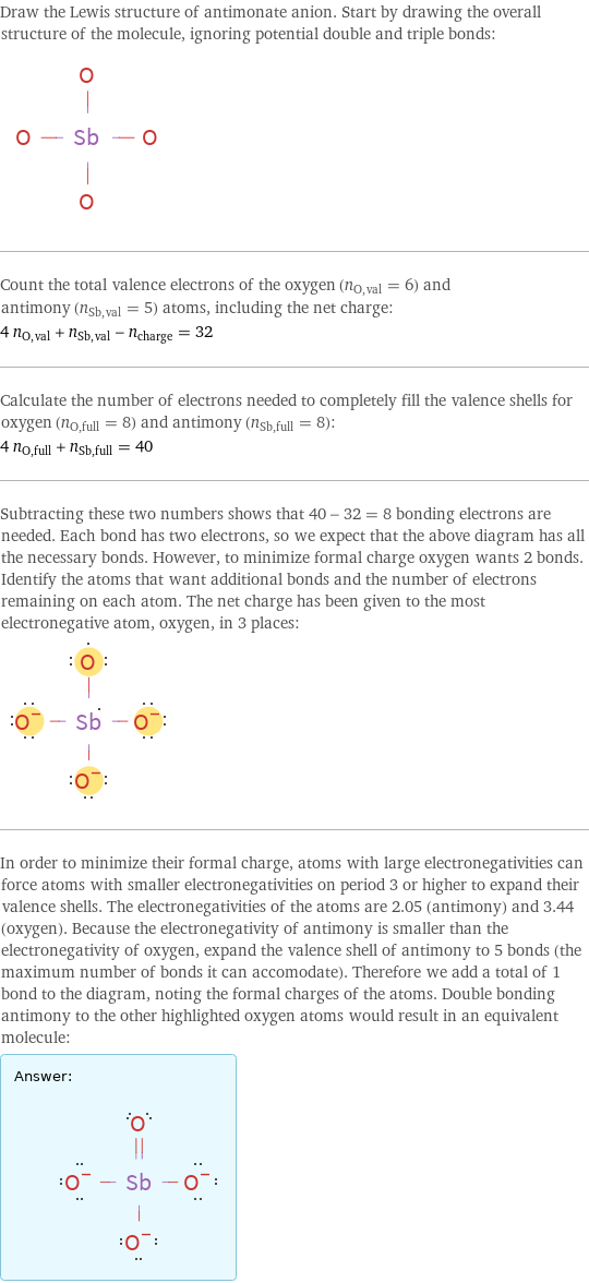 Draw the Lewis structure of antimonate anion. Start by drawing the overall structure of the molecule, ignoring potential double and triple bonds:  Count the total valence electrons of the oxygen (n_O, val = 6) and antimony (n_Sb, val = 5) atoms, including the net charge: 4 n_O, val + n_Sb, val - n_charge = 32 Calculate the number of electrons needed to completely fill the valence shells for oxygen (n_O, full = 8) and antimony (n_Sb, full = 8): 4 n_O, full + n_Sb, full = 40 Subtracting these two numbers shows that 40 - 32 = 8 bonding electrons are needed. Each bond has two electrons, so we expect that the above diagram has all the necessary bonds. However, to minimize formal charge oxygen wants 2 bonds. Identify the atoms that want additional bonds and the number of electrons remaining on each atom. The net charge has been given to the most electronegative atom, oxygen, in 3 places:  In order to minimize their formal charge, atoms with large electronegativities can force atoms with smaller electronegativities on period 3 or higher to expand their valence shells. The electronegativities of the atoms are 2.05 (antimony) and 3.44 (oxygen). Because the electronegativity of antimony is smaller than the electronegativity of oxygen, expand the valence shell of antimony to 5 bonds (the maximum number of bonds it can accomodate). Therefore we add a total of 1 bond to the diagram, noting the formal charges of the atoms. Double bonding antimony to the other highlighted oxygen atoms would result in an equivalent molecule: Answer: |   | 