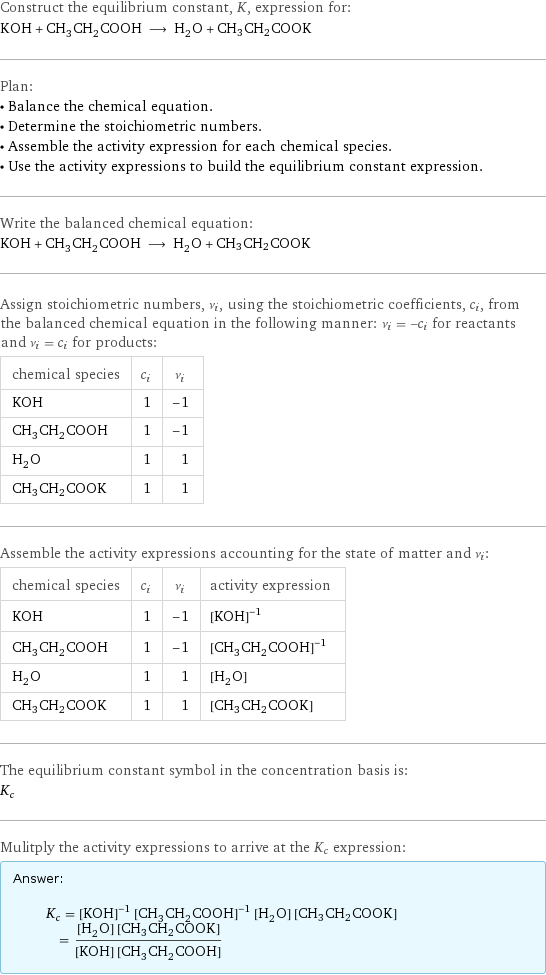 Construct the equilibrium constant, K, expression for: KOH + CH_3CH_2COOH ⟶ H_2O + CH3CH2COOK Plan: • Balance the chemical equation. • Determine the stoichiometric numbers. • Assemble the activity expression for each chemical species. • Use the activity expressions to build the equilibrium constant expression. Write the balanced chemical equation: KOH + CH_3CH_2COOH ⟶ H_2O + CH3CH2COOK Assign stoichiometric numbers, ν_i, using the stoichiometric coefficients, c_i, from the balanced chemical equation in the following manner: ν_i = -c_i for reactants and ν_i = c_i for products: chemical species | c_i | ν_i KOH | 1 | -1 CH_3CH_2COOH | 1 | -1 H_2O | 1 | 1 CH3CH2COOK | 1 | 1 Assemble the activity expressions accounting for the state of matter and ν_i: chemical species | c_i | ν_i | activity expression KOH | 1 | -1 | ([KOH])^(-1) CH_3CH_2COOH | 1 | -1 | ([CH3CH2COOH])^(-1) H_2O | 1 | 1 | [H2O] CH3CH2COOK | 1 | 1 | [CH3CH2COOK] The equilibrium constant symbol in the concentration basis is: K_c Mulitply the activity expressions to arrive at the K_c expression: Answer: |   | K_c = ([KOH])^(-1) ([CH3CH2COOH])^(-1) [H2O] [CH3CH2COOK] = ([H2O] [CH3CH2COOK])/([KOH] [CH3CH2COOH])