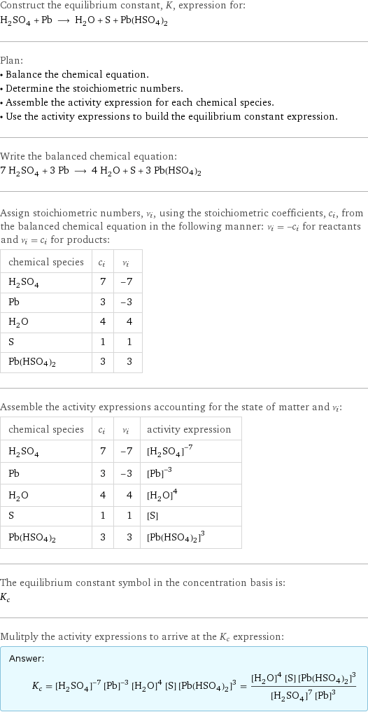 Construct the equilibrium constant, K, expression for: H_2SO_4 + Pb ⟶ H_2O + S + Pb(HSO4)2 Plan: • Balance the chemical equation. • Determine the stoichiometric numbers. • Assemble the activity expression for each chemical species. • Use the activity expressions to build the equilibrium constant expression. Write the balanced chemical equation: 7 H_2SO_4 + 3 Pb ⟶ 4 H_2O + S + 3 Pb(HSO4)2 Assign stoichiometric numbers, ν_i, using the stoichiometric coefficients, c_i, from the balanced chemical equation in the following manner: ν_i = -c_i for reactants and ν_i = c_i for products: chemical species | c_i | ν_i H_2SO_4 | 7 | -7 Pb | 3 | -3 H_2O | 4 | 4 S | 1 | 1 Pb(HSO4)2 | 3 | 3 Assemble the activity expressions accounting for the state of matter and ν_i: chemical species | c_i | ν_i | activity expression H_2SO_4 | 7 | -7 | ([H2SO4])^(-7) Pb | 3 | -3 | ([Pb])^(-3) H_2O | 4 | 4 | ([H2O])^4 S | 1 | 1 | [S] Pb(HSO4)2 | 3 | 3 | ([Pb(HSO4)2])^3 The equilibrium constant symbol in the concentration basis is: K_c Mulitply the activity expressions to arrive at the K_c expression: Answer: |   | K_c = ([H2SO4])^(-7) ([Pb])^(-3) ([H2O])^4 [S] ([Pb(HSO4)2])^3 = (([H2O])^4 [S] ([Pb(HSO4)2])^3)/(([H2SO4])^7 ([Pb])^3)