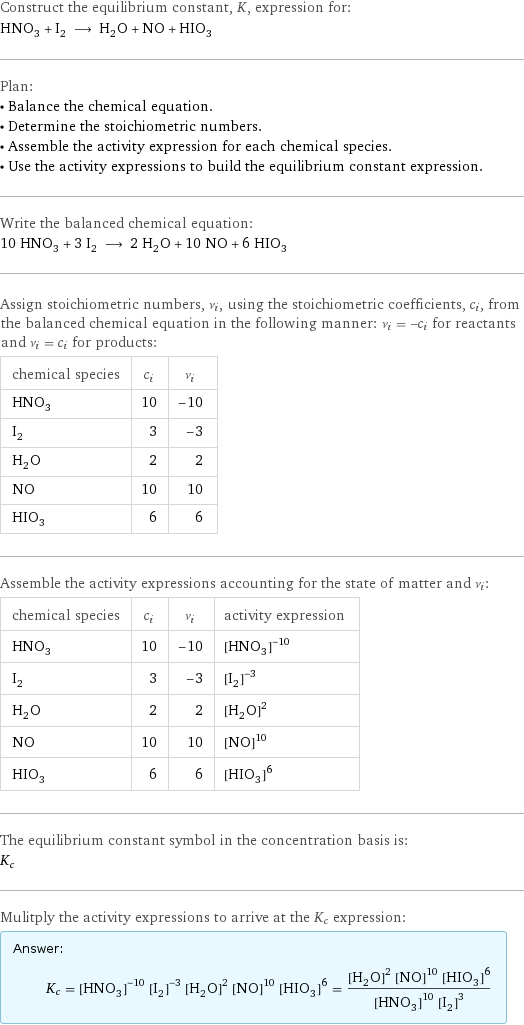 Construct the equilibrium constant, K, expression for: HNO_3 + I_2 ⟶ H_2O + NO + HIO_3 Plan: • Balance the chemical equation. • Determine the stoichiometric numbers. • Assemble the activity expression for each chemical species. • Use the activity expressions to build the equilibrium constant expression. Write the balanced chemical equation: 10 HNO_3 + 3 I_2 ⟶ 2 H_2O + 10 NO + 6 HIO_3 Assign stoichiometric numbers, ν_i, using the stoichiometric coefficients, c_i, from the balanced chemical equation in the following manner: ν_i = -c_i for reactants and ν_i = c_i for products: chemical species | c_i | ν_i HNO_3 | 10 | -10 I_2 | 3 | -3 H_2O | 2 | 2 NO | 10 | 10 HIO_3 | 6 | 6 Assemble the activity expressions accounting for the state of matter and ν_i: chemical species | c_i | ν_i | activity expression HNO_3 | 10 | -10 | ([HNO3])^(-10) I_2 | 3 | -3 | ([I2])^(-3) H_2O | 2 | 2 | ([H2O])^2 NO | 10 | 10 | ([NO])^10 HIO_3 | 6 | 6 | ([HIO3])^6 The equilibrium constant symbol in the concentration basis is: K_c Mulitply the activity expressions to arrive at the K_c expression: Answer: |   | K_c = ([HNO3])^(-10) ([I2])^(-3) ([H2O])^2 ([NO])^10 ([HIO3])^6 = (([H2O])^2 ([NO])^10 ([HIO3])^6)/(([HNO3])^10 ([I2])^3)