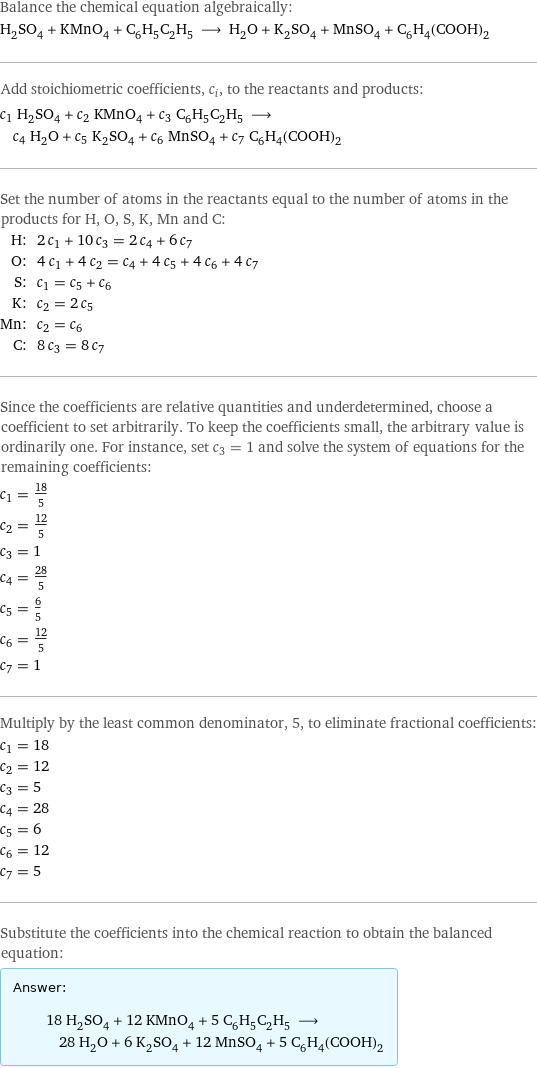 Balance the chemical equation algebraically: H_2SO_4 + KMnO_4 + C_6H_5C_2H_5 ⟶ H_2O + K_2SO_4 + MnSO_4 + C_6H_4(COOH)_2 Add stoichiometric coefficients, c_i, to the reactants and products: c_1 H_2SO_4 + c_2 KMnO_4 + c_3 C_6H_5C_2H_5 ⟶ c_4 H_2O + c_5 K_2SO_4 + c_6 MnSO_4 + c_7 C_6H_4(COOH)_2 Set the number of atoms in the reactants equal to the number of atoms in the products for H, O, S, K, Mn and C: H: | 2 c_1 + 10 c_3 = 2 c_4 + 6 c_7 O: | 4 c_1 + 4 c_2 = c_4 + 4 c_5 + 4 c_6 + 4 c_7 S: | c_1 = c_5 + c_6 K: | c_2 = 2 c_5 Mn: | c_2 = c_6 C: | 8 c_3 = 8 c_7 Since the coefficients are relative quantities and underdetermined, choose a coefficient to set arbitrarily. To keep the coefficients small, the arbitrary value is ordinarily one. For instance, set c_3 = 1 and solve the system of equations for the remaining coefficients: c_1 = 18/5 c_2 = 12/5 c_3 = 1 c_4 = 28/5 c_5 = 6/5 c_6 = 12/5 c_7 = 1 Multiply by the least common denominator, 5, to eliminate fractional coefficients: c_1 = 18 c_2 = 12 c_3 = 5 c_4 = 28 c_5 = 6 c_6 = 12 c_7 = 5 Substitute the coefficients into the chemical reaction to obtain the balanced equation: Answer: |   | 18 H_2SO_4 + 12 KMnO_4 + 5 C_6H_5C_2H_5 ⟶ 28 H_2O + 6 K_2SO_4 + 12 MnSO_4 + 5 C_6H_4(COOH)_2