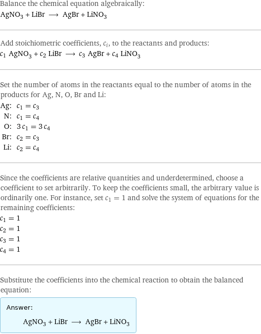 Balance the chemical equation algebraically: AgNO_3 + LiBr ⟶ AgBr + LiNO_3 Add stoichiometric coefficients, c_i, to the reactants and products: c_1 AgNO_3 + c_2 LiBr ⟶ c_3 AgBr + c_4 LiNO_3 Set the number of atoms in the reactants equal to the number of atoms in the products for Ag, N, O, Br and Li: Ag: | c_1 = c_3 N: | c_1 = c_4 O: | 3 c_1 = 3 c_4 Br: | c_2 = c_3 Li: | c_2 = c_4 Since the coefficients are relative quantities and underdetermined, choose a coefficient to set arbitrarily. To keep the coefficients small, the arbitrary value is ordinarily one. For instance, set c_1 = 1 and solve the system of equations for the remaining coefficients: c_1 = 1 c_2 = 1 c_3 = 1 c_4 = 1 Substitute the coefficients into the chemical reaction to obtain the balanced equation: Answer: |   | AgNO_3 + LiBr ⟶ AgBr + LiNO_3