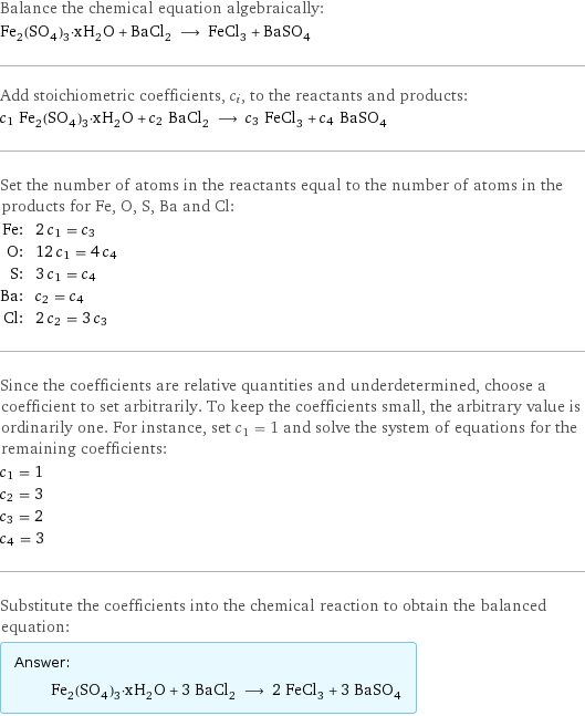 Balance the chemical equation algebraically: Fe_2(SO_4)_3·xH_2O + BaCl_2 ⟶ FeCl_3 + BaSO_4 Add stoichiometric coefficients, c_i, to the reactants and products: c_1 Fe_2(SO_4)_3·xH_2O + c_2 BaCl_2 ⟶ c_3 FeCl_3 + c_4 BaSO_4 Set the number of atoms in the reactants equal to the number of atoms in the products for Fe, O, S, Ba and Cl: Fe: | 2 c_1 = c_3 O: | 12 c_1 = 4 c_4 S: | 3 c_1 = c_4 Ba: | c_2 = c_4 Cl: | 2 c_2 = 3 c_3 Since the coefficients are relative quantities and underdetermined, choose a coefficient to set arbitrarily. To keep the coefficients small, the arbitrary value is ordinarily one. For instance, set c_1 = 1 and solve the system of equations for the remaining coefficients: c_1 = 1 c_2 = 3 c_3 = 2 c_4 = 3 Substitute the coefficients into the chemical reaction to obtain the balanced equation: Answer: |   | Fe_2(SO_4)_3·xH_2O + 3 BaCl_2 ⟶ 2 FeCl_3 + 3 BaSO_4