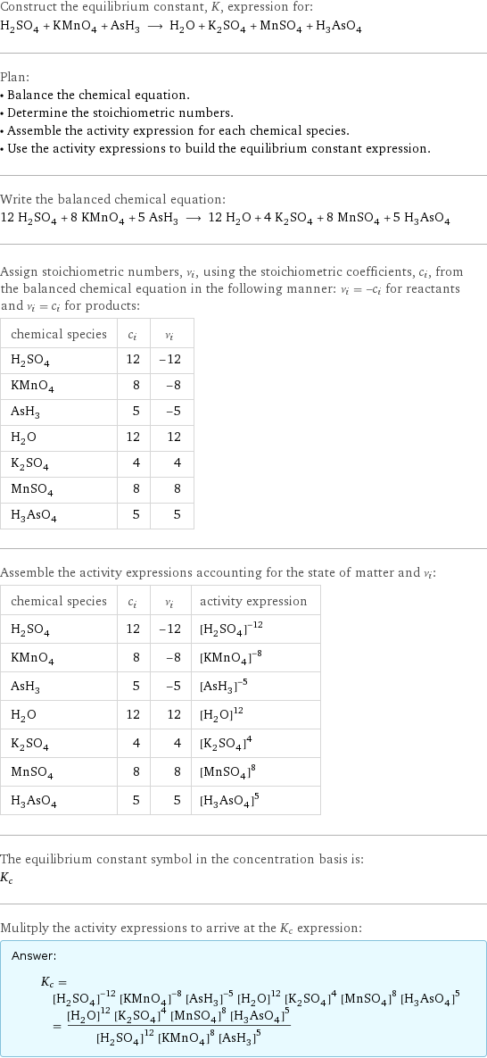 Construct the equilibrium constant, K, expression for: H_2SO_4 + KMnO_4 + AsH_3 ⟶ H_2O + K_2SO_4 + MnSO_4 + H_3AsO_4 Plan: • Balance the chemical equation. • Determine the stoichiometric numbers. • Assemble the activity expression for each chemical species. • Use the activity expressions to build the equilibrium constant expression. Write the balanced chemical equation: 12 H_2SO_4 + 8 KMnO_4 + 5 AsH_3 ⟶ 12 H_2O + 4 K_2SO_4 + 8 MnSO_4 + 5 H_3AsO_4 Assign stoichiometric numbers, ν_i, using the stoichiometric coefficients, c_i, from the balanced chemical equation in the following manner: ν_i = -c_i for reactants and ν_i = c_i for products: chemical species | c_i | ν_i H_2SO_4 | 12 | -12 KMnO_4 | 8 | -8 AsH_3 | 5 | -5 H_2O | 12 | 12 K_2SO_4 | 4 | 4 MnSO_4 | 8 | 8 H_3AsO_4 | 5 | 5 Assemble the activity expressions accounting for the state of matter and ν_i: chemical species | c_i | ν_i | activity expression H_2SO_4 | 12 | -12 | ([H2SO4])^(-12) KMnO_4 | 8 | -8 | ([KMnO4])^(-8) AsH_3 | 5 | -5 | ([AsH3])^(-5) H_2O | 12 | 12 | ([H2O])^12 K_2SO_4 | 4 | 4 | ([K2SO4])^4 MnSO_4 | 8 | 8 | ([MnSO4])^8 H_3AsO_4 | 5 | 5 | ([H3AsO4])^5 The equilibrium constant symbol in the concentration basis is: K_c Mulitply the activity expressions to arrive at the K_c expression: Answer: |   | K_c = ([H2SO4])^(-12) ([KMnO4])^(-8) ([AsH3])^(-5) ([H2O])^12 ([K2SO4])^4 ([MnSO4])^8 ([H3AsO4])^5 = (([H2O])^12 ([K2SO4])^4 ([MnSO4])^8 ([H3AsO4])^5)/(([H2SO4])^12 ([KMnO4])^8 ([AsH3])^5)