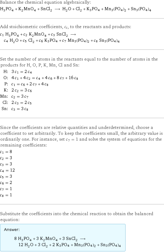 Balance the chemical equation algebraically: H_3PO_4 + K_2MnO_4 + SnCl_2 ⟶ H_2O + Cl_2 + K3PO4 + Mn3(PO4)2 + Sn3(PO4)4 Add stoichiometric coefficients, c_i, to the reactants and products: c_1 H_3PO_4 + c_2 K_2MnO_4 + c_3 SnCl_2 ⟶ c_4 H_2O + c_5 Cl_2 + c_6 K3PO4 + c_7 Mn3(PO4)2 + c_8 Sn3(PO4)4 Set the number of atoms in the reactants equal to the number of atoms in the products for H, O, P, K, Mn, Cl and Sn: H: | 3 c_1 = 2 c_4 O: | 4 c_1 + 4 c_2 = c_4 + 4 c_6 + 8 c_7 + 16 c_8 P: | c_1 = c_6 + 2 c_7 + 4 c_8 K: | 2 c_2 = 3 c_6 Mn: | c_2 = 3 c_7 Cl: | 2 c_3 = 2 c_5 Sn: | c_3 = 3 c_8 Since the coefficients are relative quantities and underdetermined, choose a coefficient to set arbitrarily. To keep the coefficients small, the arbitrary value is ordinarily one. For instance, set c_7 = 1 and solve the system of equations for the remaining coefficients: c_1 = 8 c_2 = 3 c_3 = 3 c_4 = 12 c_5 = 3 c_6 = 2 c_7 = 1 c_8 = 1 Substitute the coefficients into the chemical reaction to obtain the balanced equation: Answer: |   | 8 H_3PO_4 + 3 K_2MnO_4 + 3 SnCl_2 ⟶ 12 H_2O + 3 Cl_2 + 2 K3PO4 + Mn3(PO4)2 + Sn3(PO4)4